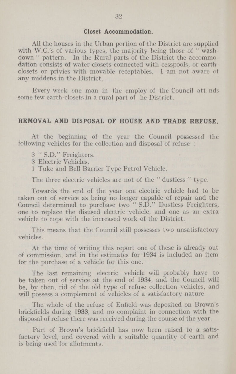 32 Closet Accommodation. All the houses in the Urban portion of the District are supplied with W.C.'s of various types, the majority being those of  wash down  pattern. In the Rural parts of the District the accommo dation consists of water-closets connected with cesspools, or earth closets or privies with movable receptables. I am not aware of any middens in the District. Every week one man in the employ of the Council att nds some few earth-closets in a rural part of he District. REMOVAL AND DISPOSAL OF HOUSE AND TRADE REFUSE. At the beginning of the year the Council possessed the following vehicles for the collection and disposal of refuse : 3  S.D. Freighters. 3 Electric Vehicles. 1 Tuke and Bell Barrier Type Petrol Vehicle. The three electric vehicles are not of the  dustless  type. Towards the end of the year one electric vehicle had to be taken out of service as being no longer capable of repair and the Council determined to purchase two  S.D. Dustless Freighters, one to replace the disused electric vehicle, and one as an extra vehicle to cope with the increased work of the District. This means that the Council still possesses two unsatisfactory vehicles. At the time of writing this report one of these is already out of commission, and in the estimates for 1934 is included an item for the purchase of a vehicle for this one. The last remaining electric vehicle will probably have to be taken out of service at the end of 1934, and the Council will be, by then, rid of the old type of refuse collection vehicles, and will possess a complement of vehicles of a satisfactory nature. The whole of the refuse of Enfield was deposited on Brown's brickfields during 1933, and no complaint in connection with the disposal of refuse there was received during the course of the year. Part of Brown's brickfield has now been raised to a satis factory level, and covered with a suitable quantity of earth and is being used for allotments.