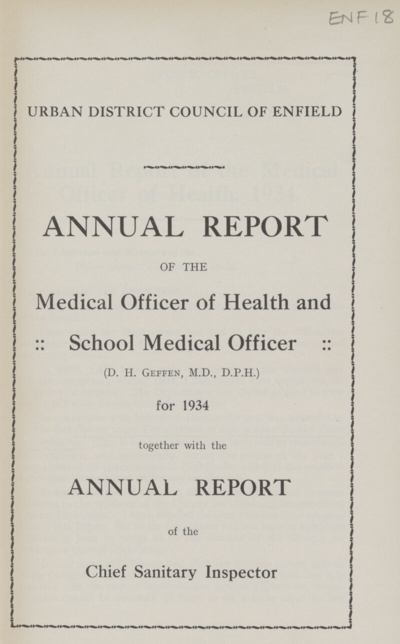 ENF 18 URBAN DISTRICT COUNCIL OF ENFIELD ANNUAL REPORT OF THE Medical Officer of Health and :: School Medical Officer :: (D. H. Geffen, M.D., D.P.H.) for 1934 together with the ANNUAL REPORT of the Chief Sanitary Inspector