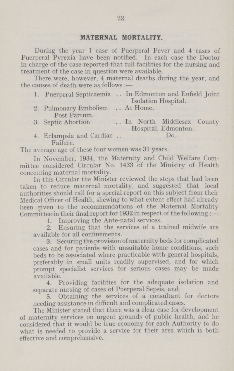 22 MATERNAL MORTALITY. During the year 1 case of Puerperal Fever and 4 cases of Puerperal Pyrexia have been notified. In each case the Doctor in charge of the case reported that full facilities for the nursing and treatment of the case in question were available. There were, however, 4 maternal deaths during the year, and the causes of death were as follows:— 1. Puerperal Septicaemia In Edmonton and Enfield Joint Isolation Hospital. 2. Pulmonary Embolism At Home. Post Partum. 3. Septic Abortion In North Middlesex County Hospital, Edmonton. 4. Eclampsia and Cardiac Do. Failure. The average age of these four women was 31 years. In November, 1934, the Maternity and Child Welfare Com mittee considered Circular No. 1433 of the Ministry of Health concerning maternal mortality. In this Circular the Minister reviewed the steps that had been taken to reduce maternal mortality, and suggested that local authorities should call for a special report on this subject from their Medical Officer of Health, shewing to what extent effect had already been given to the recommendations of the Maternal Mortality Committee in their final report for 1932 in respect of the following:— 1. Improving the Ante-natal services. 2. Ensuring that the services of a trained midwife are available for all confinements. 3. Securing the provision of maternity beds for complicated cases and for patients with unsuitable home conditions, such beds to be associated where practicable with general hospitals, preferably in small units readily supervised, and for which prompt specialist services for serious cases may be made available. 4. Providing facilities for the adequate isolation and separate nursing of cases of Puerperal Sepsis, and 5. Obtaining the services of a consultant for doctors needing assistance in difficult and complicated cases. The Minister stated that there was a clear case for development of maternity services on urgent grounds of public health, and he considered that it would be true economy for each Authority to do what is needed to provide a service for their area which is both effective and comprehensive.