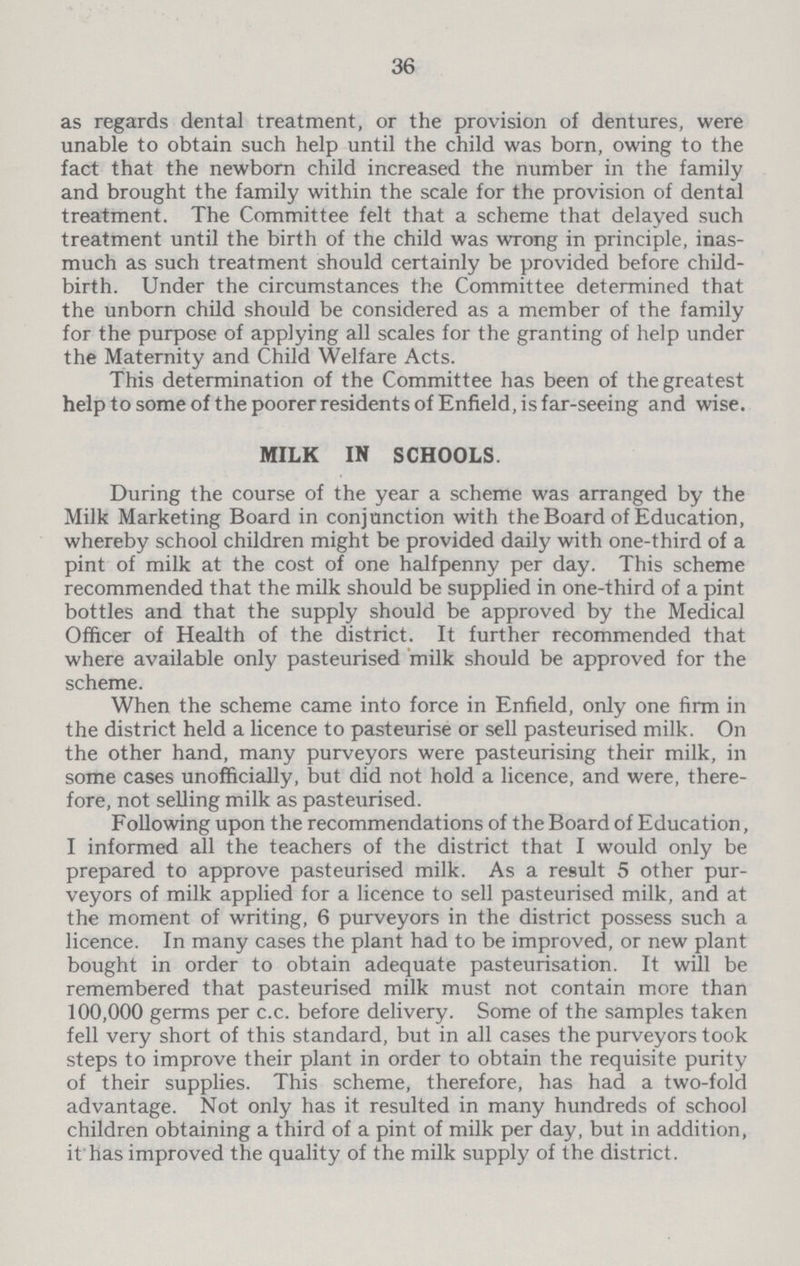 36 as regards dental treatment, or the provision of dentures, were unable to obtain such help until the child was born, owing to the fact that the newborn child increased the number in the family and brought the family within the scale for the provision of dental treatment. The Committee felt that a scheme that delayed such treatment until the birth of the child was wrong in principle, inas much as such treatment should certainly be provided before child birth. Under the circumstances the Committee determined that the unborn child should be considered as a member of the family for the purpose of applying all scales for the granting of help under the Maternity and Child Welfare Acts. This determination of the Committee has been of the greatest help to some of the poorer residents of Enfield, is far-seeing and wise. MILK IN SCHOOLS. During the course of the year a scheme was arranged by the Milk Marketing Board in conjunction with the Board of Education, whereby school children might be provided daily with one-third of a pint of milk at the cost of one halfpenny per day. This scheme recommended that the milk should be supplied in one-third of a pint bottles and that the supply should be approved by the Medical Officer of Health of the district. It further recommended that where available only pasteurised milk should be approved for the scheme. When the scheme came into force in Enfield, only one firm in the district held a licence to pasteurise or sell pasteurised milk. On the other hand, many purveyors were pasteurising their milk, in some cases unofficially, but did not hold a licence, and were, there fore, not selling milk as pasteurised. Following upon the recommendations of the Board of Education, I informed all the teachers of the district that I would only be prepared to approve pasteurised milk. As a result 5 other pur veyors of milk applied for a licence to sell pasteurised milk, and at the moment of writing, 6 purveyors in the district possess such a licence. In many cases the plant had to be improved, or new plant bought in order to obtain adequate pasteurisation. It will be remembered that pasteurised milk must not contain more than 100,000 germs per c.c. before delivery. Some of the samples taken fell very short of this standard, but in all cases the purveyors took steps to improve their plant in order to obtain the requisite purity of their supplies. This scheme, therefore, has had a two-fold advantage. Not only has it resulted in many hundreds of school children obtaining a third of a pint of milk per day, but in addition, it has improved the quality of the milk supply of the district.