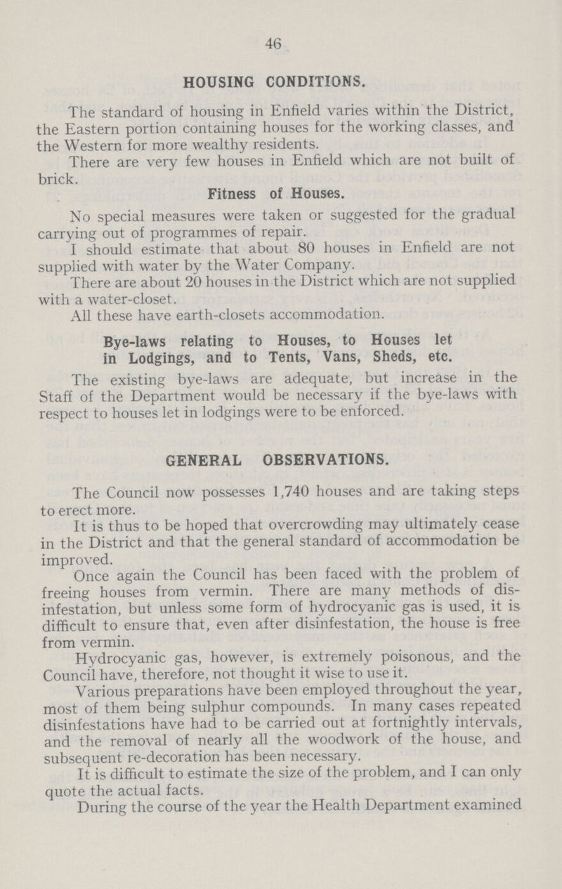 46 HOUSING CONDITIONS. The standard of housing in Enfield varies within the District, the Eastern portion containing houses for the working classes, and the Western for more wealthy residents. There are very few houses in Enfield which are not built of brick. Fitness of Houses. No special measures were taken or suggested for the gradual carrying out of programmes of repair. I should estimate that about 80 houses in Enfield are not supplied with water by the Water Company. There are about 20 houses in the District which are not supplied with a water-closet. All these have earth-closets accommodation. Bye-laws relating to Houses, to Houses let in Lodgings, and to Tents, Vans, Sheds, etc. The existing bye-laws are adequate, but increase in the Staff of the Department would be necessary if the bye-laws with respect to houses let in lodgings were to be enforced. GENERAL OBSERVATIONS. The Council now possesses 1,740 houses and are taking steps to erect more. It is thus to be hoped that overcrowding may ultimately cease in the District and that the general standard of accommodation be improved. Once again the Council has been faced with the problem of freeing houses from vermin. There are many methods of dis infestation, but unless some form of hydrocyanic gas is used, it is difficult to ensure that, even after disinfestation, the house is free from vermin. Hydrocyanic gas, however, is extremely poisonous, and the Council have, therefore, not thought it wise to use it. Various preparations have been employed throughout the year, most of them being sulphur compounds. In many cases repeated disinfestations have had to be carried out at fortnightly intervals, and the removal of nearly all the woodwork of the house, and subsequent re-decoration has been necessary. It is difficult to estimate the size of the problem, and I can only quote the actual facts. During the course of the year the Health Department examined