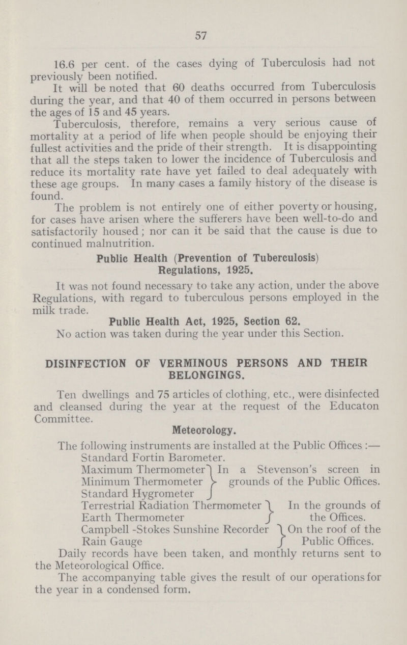 57 16.6 per cent. of the cases dying of Tuberculosis had not previously been notified. It will be noted that 60 deaths occurred from Tuberculosis during the year, and that 40 of them occurred in persons between the ages of 15 and 45 years. Tuberculosis, therefore, remains a very serious cause of mortality at a period of life when people should be enjoying their fullest activities and the pride of their strength. It is disappointing that all the steps taken to lower the incidence of Tuberculosis and reduce its mortality rate have yet failed to deal adequately with these age groups. In many cases a family history of the disease is found. The problem is not entirely one of either poverty or housing, for cases have arisen where the sufferers have been well-to-do and satisfactorily housed; nor can it be said that the cause is due to continued malnutrition. Public Health (Prevention of Tuberculosis) Regulations, 1925. It was not found necessary to take any action, under the above Regulations, with regard to tuberculous persons employed in the milk trade. Public Health Act, 1925, Section 62. No action was taken during the year under this Section. DISINFECTION OF VERMINOUS PERSONS AND THEIR BELONGINGS. Ten dwellings and 75 articles of clothing, etc., were disinfected and cleansed during the year at the request of the Educaton Committee. Meteorology. The following instruments are installed at the Public Offices :— Standard Fortin Barometer. Maximum ThermometerIn a Stevenson's screen in Minimum Thermometer > grounds of the Public Offices. Standard Hygrometer J Terrestrial Radiation Thermometer \ In the grounds of Earth Thermometer J the Offices. Campbell -Stokes Sunshine Recorder \ On the roof of the Rain Gauge f Public Offices. Daily records have been taken, and monthly returns sent to the Meteorological Office. The accompanying table gives the result of our operations for the year in a condensed form.