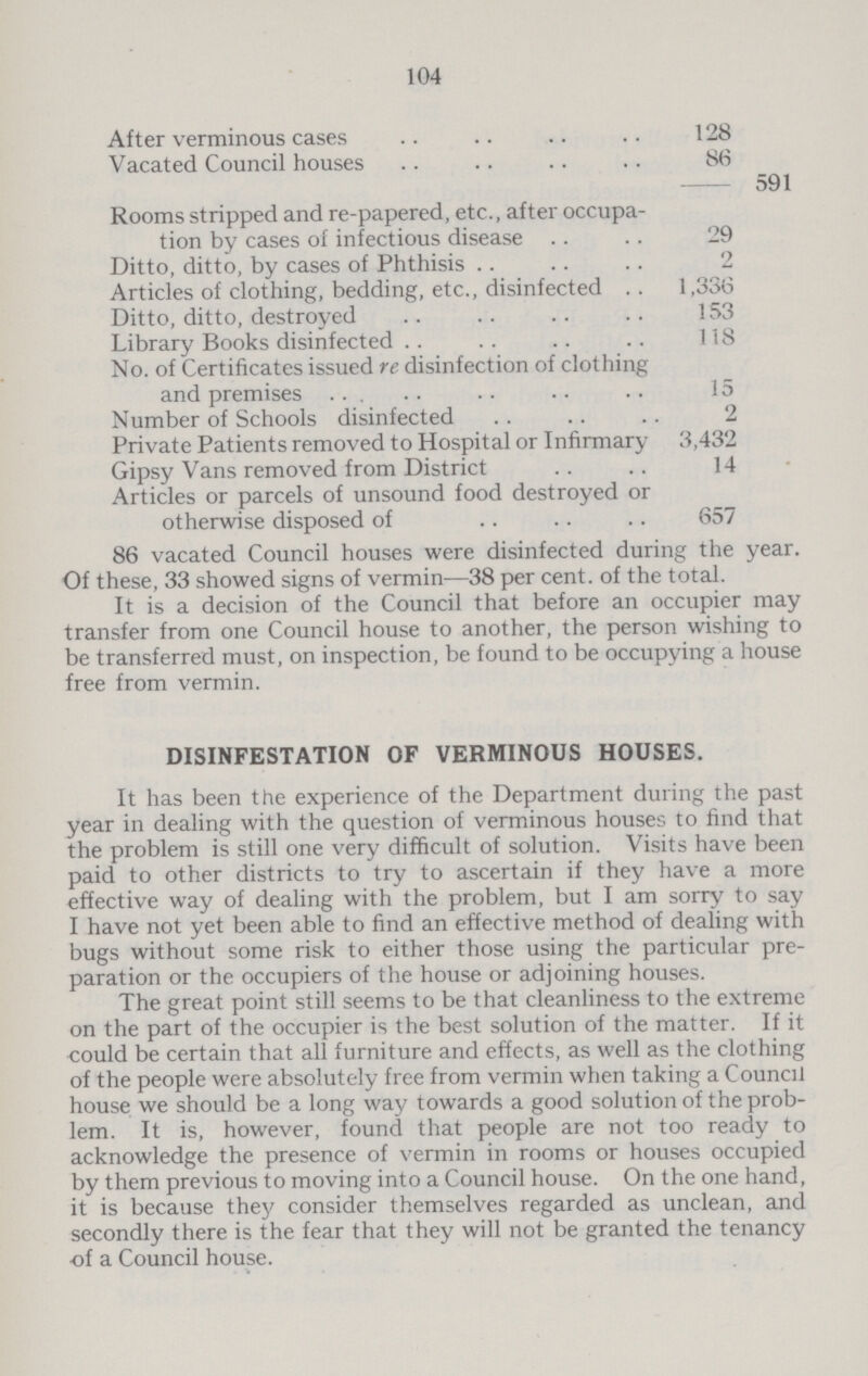 104 After verminous cases 128 Vacated Council houses 86 591 Rooms stripped and re-papered, etc., after occupa tion by cases of infectious disease 29 Ditto, ditto, by cases of Phthisis 2 Articles of clothing, bedding, etc., disinfected 1,336 Ditto, ditto, destroyed 153 Library Books disinfected 118 No. of Certificates issued re disinfection of clothing and premises 15 Number of Schools disinfected 2 Private Patients removed to Hospital or Infirmary 3,432 Gipsy Vans removed from District 14 Articles or parcels of unsound food destroyed or otherwise disposed of 657 86 vacated Council houses were disinfected during the year. Of these, 33 showed signs of vermin—38 per cent. of the total. It is a decision of the Council that before an occupier may transfer from one Council house to another, the person wishing to be transferred must, on inspection, be found to be occupying a house free from vermin. DISINFESTATION OF VERMINOUS HOUSES. It has been the experience of the Department during the past year in dealing with the question of verminous houses to find that the problem is still one very difficult of solution. Visits have been paid to other districts to try to ascertain if they have a more effective way of dealing with the problem, but I am sorry to say I have not yet been able to find an effective method of dealing with bugs without some risk to either those using the particular pre paration or the occupiers of the house or adjoining houses. The great point still seems to be that cleanliness to the extreme on the part of the occupier is the best solution of the matter. If it could be certain that all furniture and effects, as well as the clothing of the people were absolutely free from vermin when taking a Council house we should be a long way towards a good solution of the prob lem. It is, however, found that people are not too ready to acknowledge the presence of vermin in rooms or houses occupied by them previous to moving into a Council house. On the one hand, it is because they consider themselves regarded as unclean, and secondly there is the fear that they will not be granted the tenancy of a Council house.