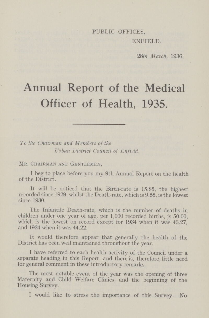 PUBLIC OFFICES, ENFIELD. 28th March, 1936. Annual Report of the Medical Officer of Health, 1935. To the Chairman and Members of the Urban District Council of Enfield. Mr. Chairman and Gentlemen, I beg to place before you my 9th Annual Report on the health of the District. It will be noticed that the Birth-rate is 15.85, the highest recorded since 1929, whilst the Death-rate, which is 9.55, is the lowest since 1930. The Infantile Death-rate, which is the number of deaths in children under one year of age, per 1,000 recorded births, is 50.00, which is the lowest on record except for 1934 when it was 43.27, and 1924 when it was 44.22. It would therefore appear that generally the health of the District has been well maintained throughout the year. I have referred to each health activity of the Council under a separate heading in this Report, and there is, therefore, little need for general comment in these introductory remarks. The most notable event of the year was the opening of three Maternity and Child Welfare Clinics, and the beginning of the Housing Survey. I would like to stress the importance of this Survey. No