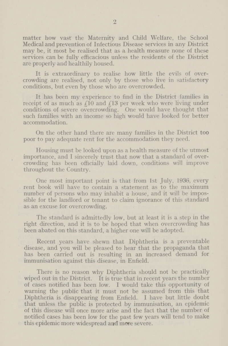 2 matter how vast the Maternity and Child Welfare, the School Medical and prevention of Infectious Disease services in any District may be, it most be realised that as a health measure none of these services can be fully efficacious unless the residents of the District are properly and healthily housed. It is extraordinary to realise how little the evils of over crowding are realised, not only by those who live in satisfactory conditions, but even by those who are overcrowded. It has been my experience to find in the District families in receipt of as much as £10 and £13 per week who were living under conditions of severe overcrowding. One would have thought that such families with an income so high would have looked for better accommodation. On the other hand there are many families in the District too poor to pay adequate rent for the accommodation they need. Housing must be looked upon as a health measure of the utmost importance, and I sincerely trust that now that a standard of over crowding has been officially laid down, conditions will improve throughout the Country. One most important point is that from 1st July, 1936, every rent book will have to contain a statement as to the maximum number of persons who may inhabit a house, and it will be impos sible for the landlord or tenant to claim ignorance of this standard as an excuse for overcrowding. The standard is admittedly low, but at least it is a step in the right direction, and it is to be hoped that when overcrowding has been abated on this standard, a higher one will be adopted. Recent years have shewn that Diphtheria is a preventable disease, and you will be pleased to hear that the propaganda that has been carried out is resulting in an increased demand for immunisation against this disease, in Enfield. There is no reason why Diphtheria should not be practically wiped out in the District. It is true that in recent years the number of cases notified has been low. I would take this opportunity of warning the public that it must not be assumed from this that Diphtheria is disappearing from Enfield. I have but little doubt that unless the public is protected by immunisation, an epidemic of this disease will once more arise and the fact that the number of notified cases has been low for the past few years will tend to make this epidemic more widespread and more severe.