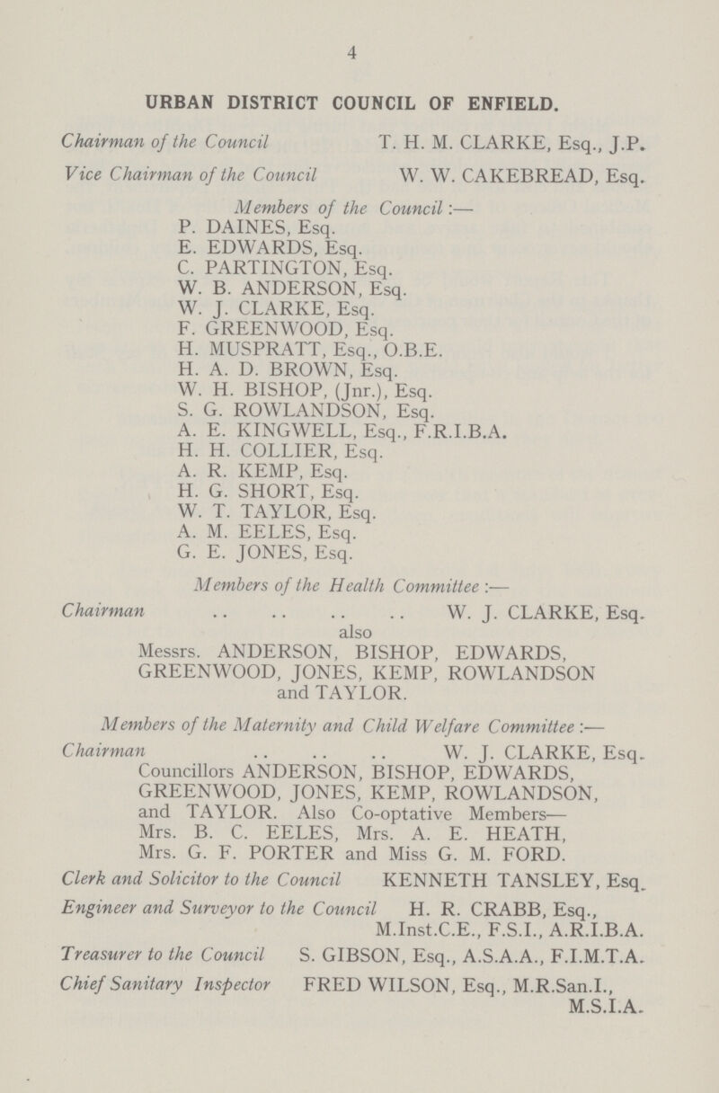 4 URBAN DISTRICT COUNCIL OF ENFIELD. Chairman of the Council T. H. M. CLARKE, Esq., J.P. Vice Chairman of the Council W. W. CAKEBREAD, Esq. Members of the Council:— P. DAINES, Esq. E. EDWARDS, Esq. C. PARTINGTON, Esq. W. B. ANDERSON, Esq. W. J. CLARKE, Esq. F. GREENWOOD, Esq. H. MUSPRATT, Esq., O.B.E. H. A. D. BROWN, Esq. W. H. BISHOP, (Jnr.), Esq. S. G. ROWLANDSON, Esq. A. E. KINGWELL, Esq., F.R.I.B.A. H. H. COLLIER, Esq. A. R. KEMP, Esq. H. G. SHORT, Esq. W. T. TAYLOR, Esq. A. M. EELES, Esq. G. E. JONES, Esq. Members of the Health Committee:— Chairman W.J.CLARKE, Esq. also Messrs. ANDERSON, BISHOP, EDWARDS, GREENWOOD, JONES, KEMP, ROWLANDSON and TAYLOR. Members of the Maternity and Child Welfare Committee:— Chairman W. J. CLARKE, Esq. Councillors ANDERSON, BISHOP, EDWARDS, GREENWOOD, JONES, KEMP, ROWLANDSON, and TAYLOR. Also Co-optative Members Mrs. B. C. EELES, Mrs. A. E. HEATH, Mrs. G. F. PORTER and Miss G. M. FORD. Clerk and Solicitor to the Council KENNETH TANSLEY, Esq, Engineer and Surveyor to the Council H. R. CRABB, Esq., M.Inst.C.E., F.S.I., A.R.I.B.A. Treasurer to the Council S. GIBSON, Esq., A.S.A.A., F.I.M.T.A. Chief Sanitary Inspector FRED WILSON, Esq., M.R.San.I., M.S.I.A.