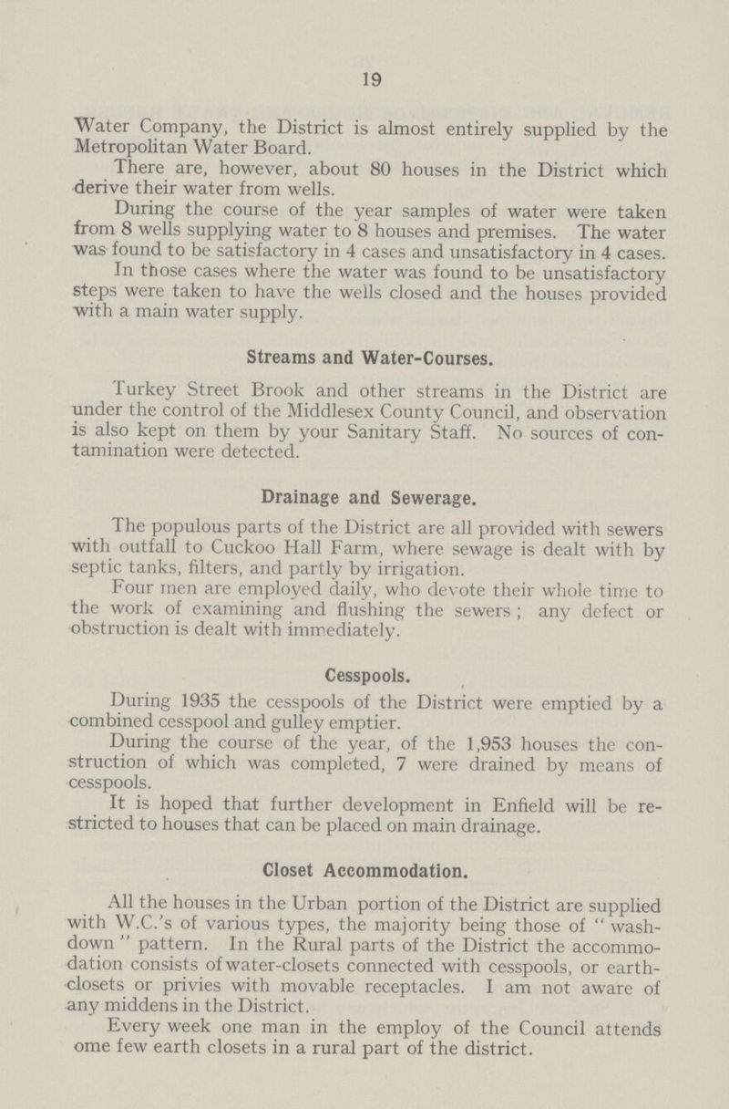 19 Water Company, the District is almost entirely supplied by the Metropolitan Water Board. There are, however, about 80 houses in the District which derive their water from wells. During the course of the year samples of water were taken from 8 wells supplying water to 8 houses and premises. The water was found to be satisfactory in 4 cases and unsatisfactory in 4 cases. In those cases where the water was found to be unsatisfactory steps were taken to have the wells closed and the houses provided with a main water supply. Streams and Water-Courses. Turkey Street Brook and other streams in the District are under the control of the Middlesex County Council, and observation is also kept on them by your Sanitary Staff. No sources of con tamination were detected. Drainage and Sewerage. The populous parts of the District are all provided with sewers with outfall to Cuckoo Hall Farm, where sewage is dealt with by septic tanks, filters, and partly by irrigation. Four men are employed daily, who devote their whole time to the work of examining and flushing the sewers ; any defect or obstruction is dealt with immediately. Cesspools. During 1935 the cesspools of the District were emptied by a combined cesspool and gulley emptier. During the course of the year, of the 1,953 houses the con struction of which was completed, 7 were drained by means of cesspools. It is hoped that further development in Enfield will be re stricted to houses that can be placed on main drainage. Closet Accommodation. All the houses in the Urban portion of the District are supplied with W.C.'s of various types, the majority being those of wash down pattern. In the Rural parts of the District the accommo dation consists of water-closets connected with cesspools, or earth closets or privies with movable receptacles. I am not aware of any middens in the District. Every week one man in the employ of the Council attends ome few earth closets in a rural part of the district.