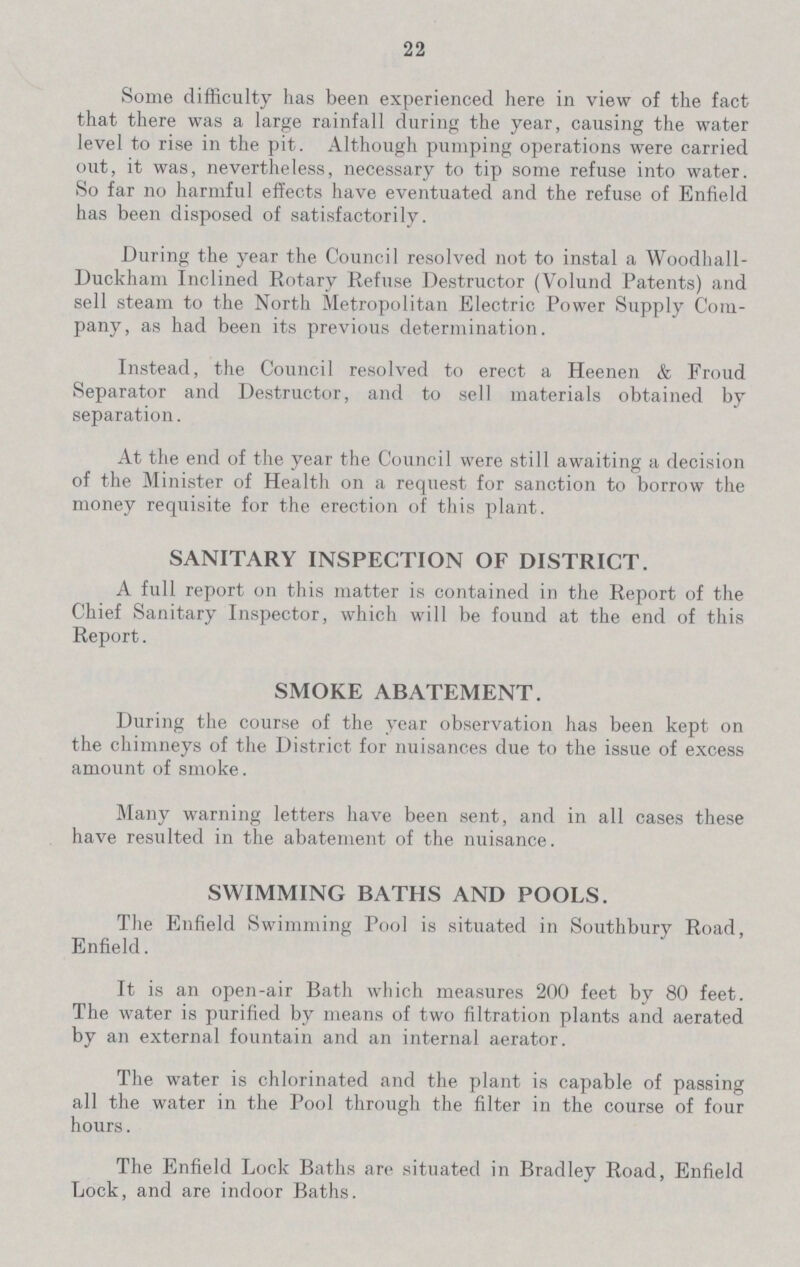 22 Some difficulty has been experienced here in view of the fact that there was a large rainfall during the year, causing the water level to rise in the pit. Although pumping operations were carried out, it was, nevertheless, necessary to tip some refuse into water. So far no harmful effects have eventuated and the refuse of Enfield has been disposed of satisfactorily. During the year the Council resolved not to instal a Woodhall Duckham Inclined Rotary Refuse Destructor (Volund Patents) and sell steam to the North Metropolitan Electric Power Supply Com pany, as had been its previous determination. Instead, the Council resolved to erect a Heenen & Froud Separator and Destructor, and to sell materials obtained by separation. At the end of the year the Council were still awaiting a decision of the Minister of Health on a request for sanction to borrow the money requisite for the erection of this plant. SANITARY INSPECTION OF DISTRICT. A full report on this matter is contained in the Report of the Chief Sanitary Inspector, which will be found at the end of this Report. SMOKE ABATEMENT. During the course of the year observation has been kept on the chimneys of the District for nuisances due to the issue of excess amount of smoke. Many warning letters have been sent, and in all cases these have resulted in the abatement of the nuisance. SWIMMING BATHS AND POOLS. The Enfield Swimming Pool is situated in Southbury Road, Enfield. It is an open-air Bath which measures 200 feet by 80 feet. The water is purified by means of two filtration plants and aerated by an external fountain and an internal aerator. The water is chlorinated and the plant is capable of passing all the water in the Pool through the filter in the course of four hours. The Enfield Lock Baths are situated in Bradley Road, Enfield Lock, and are indoor Baths.