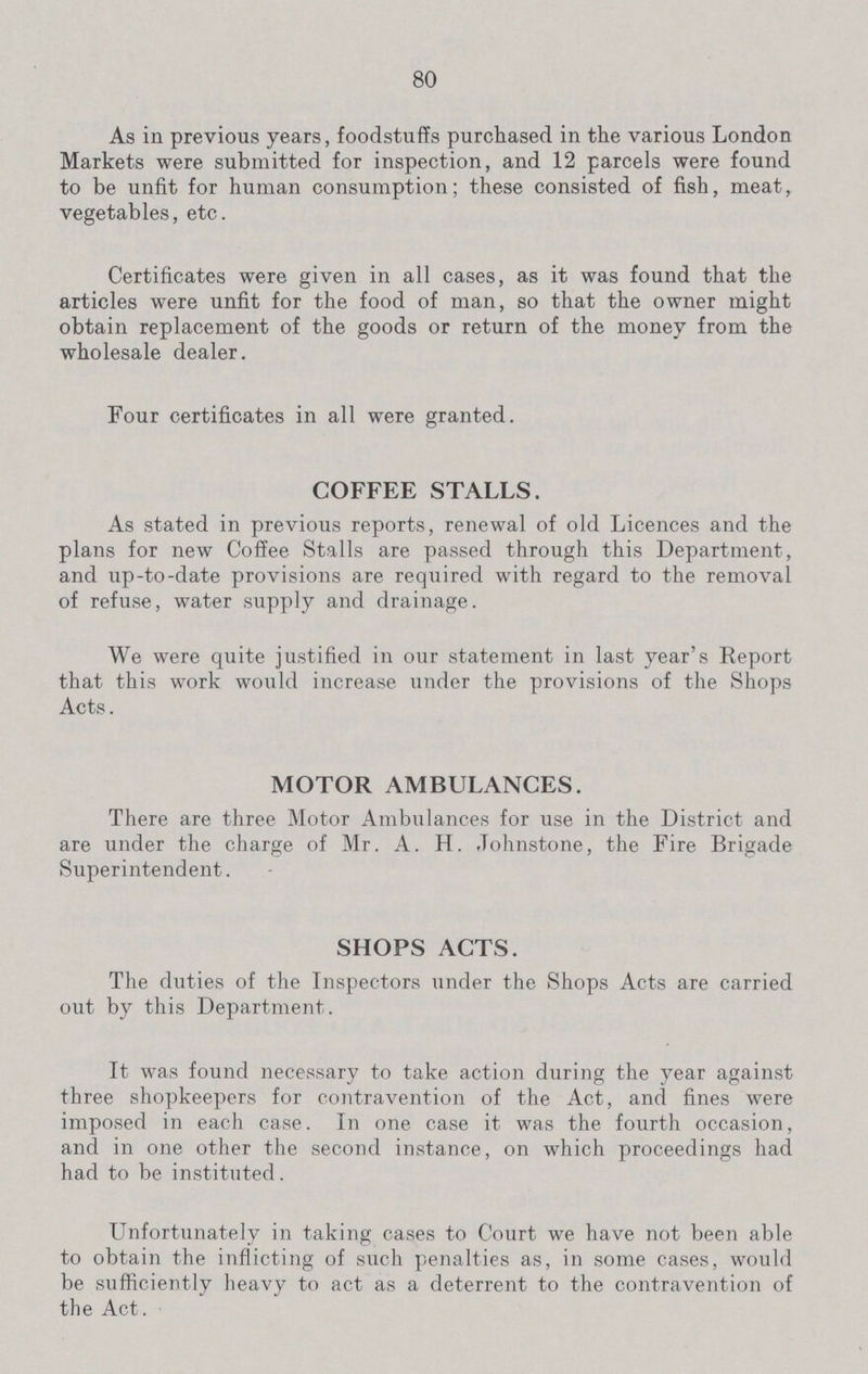 80 As in previous years, foodstuffs purchased in the various London Markets were submitted for inspection, and 12 parcels were found to be unfit for human consumption; these consisted of fish, meat, vegetables, etc. Certificates were given in all cases, as it was found that the articles were unfit for the food of man, so that the owner might obtain replacement of the goods or return of the money from the wholesale dealer. Four certificates in all were granted. COFFEE STALLS. As stated in previous reports, renewal of old Licences and the plans for new Coffee Stalls are passed through this Department, and up-to-date provisions are required with regard to the removal of refuse, water supply and drainage. We were quite justified in our statement in last year's Report that this work would increase under the provisions of the Shops Acts. MOTOR AMBULANCES. There are three Motor Ambulances for use in the District and are under the charge of Mr. A. H. Johnstone, the Fire Brigade Superintendent. SHOPS ACTS. The duties of the Inspectors under the Shops Acts are carried out by this Department. It was found necessary to take action during the year against three shopkeepers for contravention of the Act, and fines were imposed in each case. In one case it was the fourth occasion, and in one other the second instance, on which proceedings had had to be instituted. Unfortunately in taking cases to Court we have not been able to obtain the inflicting of such penalties as, in some cases, would be sufficiently heavy to act as a deterrent to the contravention of the Act.