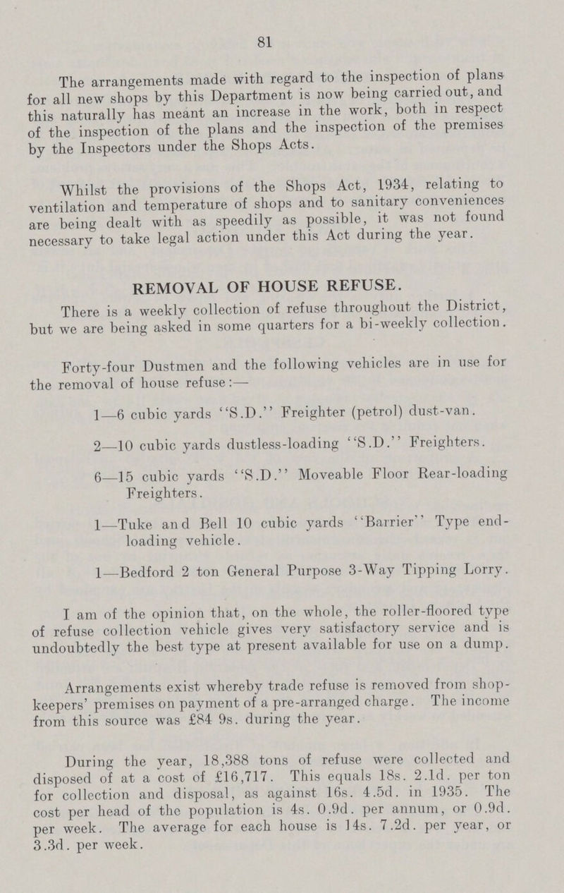 81 The arrangements made with regard to the inspection of plans for all new shops by this Department is now being carried out, and this naturally has meant an increase in the work, both in respect of the inspection of the plans and the inspection of the premises by the Inspectors under the Shops Acts. Whilst the provisions of the Shops Act, 1934, relating to ventilation and temperature of shops and to sanitary conveniences are being dealt with as speedily as possible, it was not found necessary to take legal action under this Act during the year. REMOVAL OF HOUSE REFUSE. There is a weekly collection of refuse throughout the District, but we are being asked in some quarters for a bi-weekly collection. Forty-four Dustmen and the following vehicles are in use for the removal of house refuse:— 1—6 cubic yards S.D. Freighter (petrol) dust-van. 2—10 cubic yards dustless-loading S.D. Freighters. 6—15 cubic yards S.D. Moveable Floor Rear-loading Freighters. 1—Tuke and Bell 10 cubic yards Barrier Type end loading vehicle. 1—Bedford 2 ton General Purpose 3-Way Tipping Lorry. I am of the opinion that, on the whole, the roller-floored type of refuse collection vehicle gives very satisfactory service and is undoubtedly the best type at present available for use on a dump. Arrangements exist whereby trade refuse is removed from shop keepers' premises on payment of a pre-arranged charge. The income from this source was £84 9s. during the year. During the year, 18,388 tons of refuse were collected and disposed of at a cost of £16,717. This equals 18s. 2.1d. per ton for collection and disposal, as against 16s. 4.5d. in 1935. The cost per head of the population is 4s. 0.9d. per annum, or 0.9d. per week. The average for each house is 14s. 7.2d. per year, or 3.3d. per week.