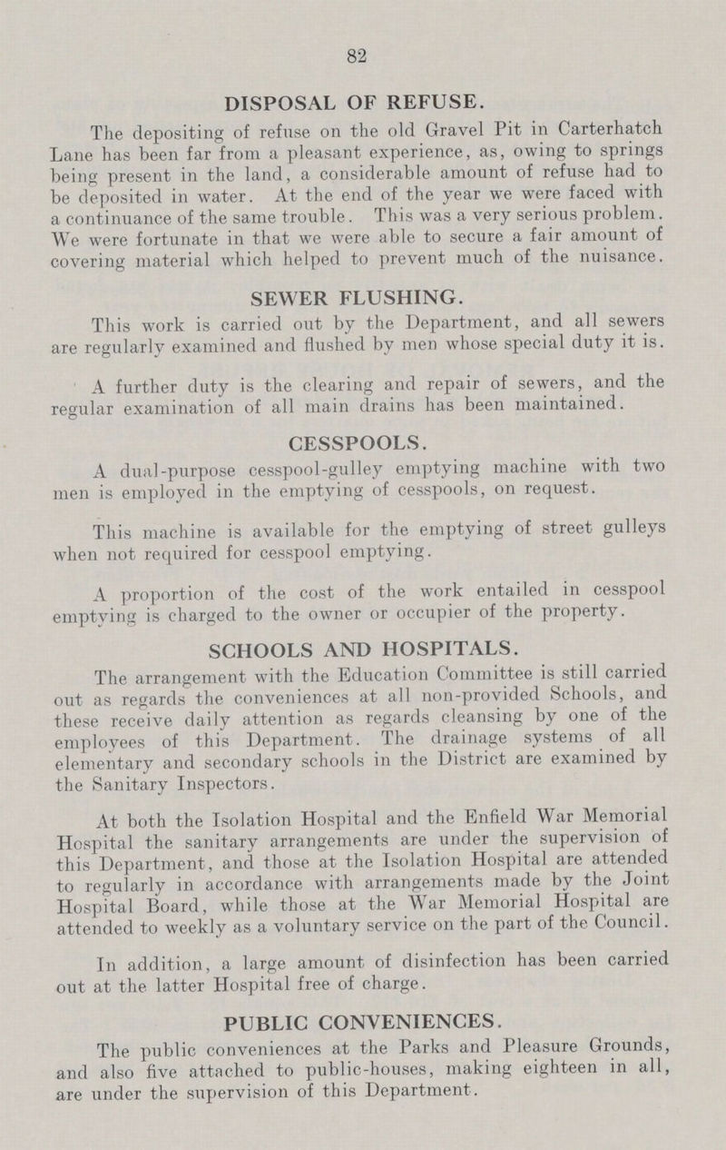82 DISPOSAL OF REFUSE. The depositing of refuse on the old Gravel Pit in Carterhatch Lane has been far from a pleasant experience, as, owing to springs being present in the land, a considerable amount of refuse had to be deposited in water. At the end of the year we were faced with a continuance of the same trouble. This was a very serious problem. We were fortunate in that we were able to secure a fair amount of covering material which helped to prevent much of the nuisance. SEWER FLUSHING. This work is carried out by the Department, and all sewers are regularly examined and flushed by men whose special duty it is. A further duty is the clearing and repair of sewers, and the regular examination of all main drains has been maintained. CESSPOOLS. A dual-purpose cesspool-gulley emptying machine with two men is employed in the emptying of cesspools, on request. This machine is available for the emptying of street gulleys when not required for cesspool emptying. A proportion of the cost of the work entailed in cesspool emptying is charged to the owner or occupier of the property. SCHOOLS AND HOSPITALS. The arrangement with the Education Committee is still carried out as regards the conveniences at all non-provided Schools, and these receive daily attention as regards cleansing by one of the employees of this Department. The drainage systems of all elementary and secondary schools in the District are examined by the Sanitary Inspectors. At both the Isolation Hospital and the Enfield War Memorial Hospital the sanitary arrangements are under the supervision of this Department, and those at the Isolation Hospital are attended to regularly in accordance with arrangements made by the Joint Hospital Board, while those at the War Memorial Hospital are attended to weekly as a voluntary service on the part of the Council. In addition, a large amount of disinfection has been carried out at the latter Hospital free of charge. PUBLIC CONVENIENCES. The public conveniences at the Parks and Pleasure Grounds, and also five attached to public-houses, making eighteen in all, are under the supervision of this Department .