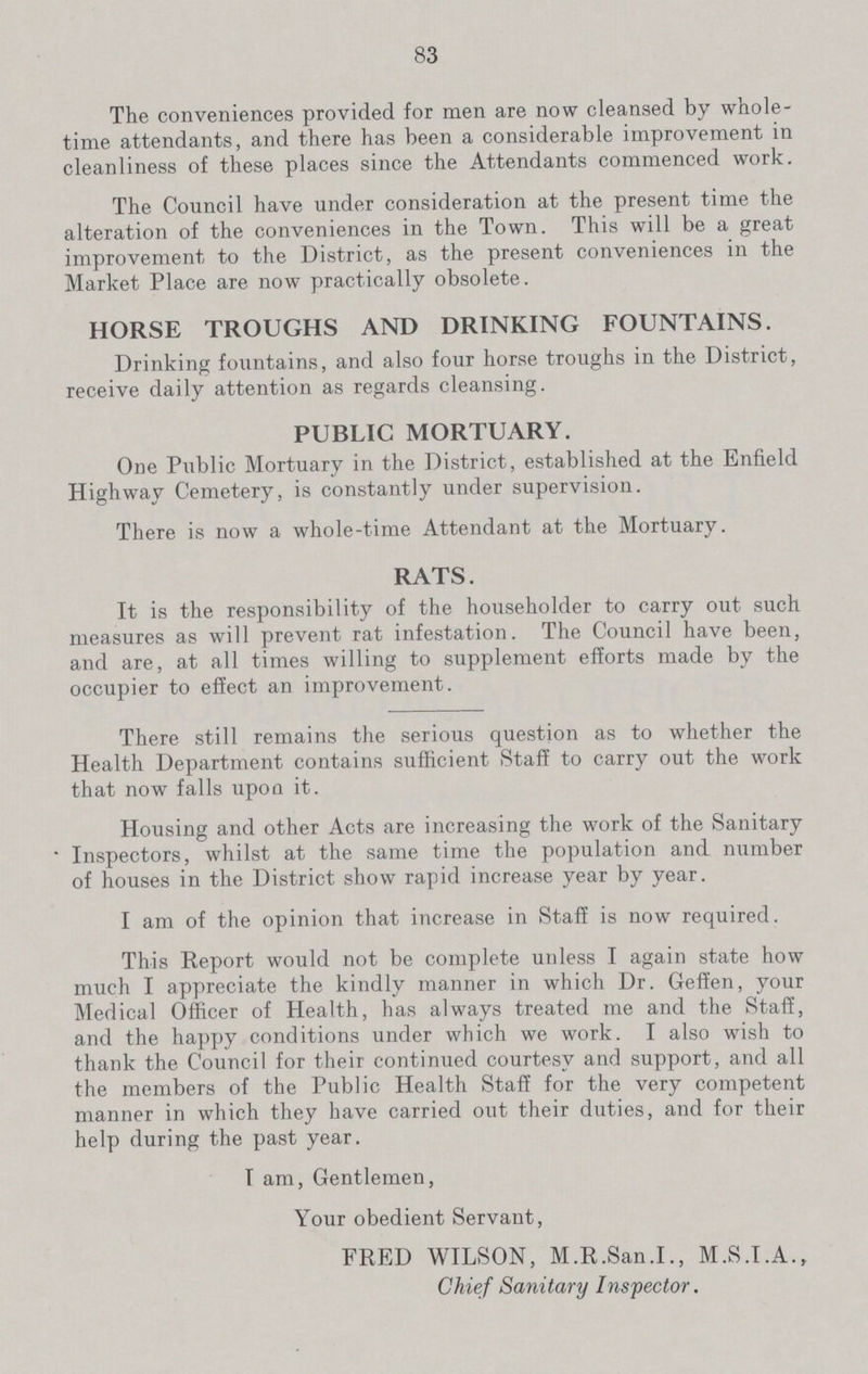 83 The conveniences provided for men are now cleansed by whole time attendants, and there has been a considerable improvement in cleanliness of these places since the Attendants commenced work. The Council have under consideration at the present time the alteration of the conveniences in the Town. This will be a great improvement to the District, as the present conveniences in the Market Place are now practically obsolete. HORSE TROUGHS AND DRINKING FOUNTAINS. Drinking fountains, and also four horse troughs in the District, receive daily attention as regards cleansing. PUBLIC MORTUARY. One Public Mortuary in the District, established at the Enfield Highway Cemetery, is constantly under supervision. There is now a whole-time Attendant at the Mortuary. RATS. It is the responsibility of the householder to carry out such measures as will prevent rat infestation. The Council have been, and are, at all times willing to supplement efforts made by the occupier to effect an improvement. There still remains the serious question as to whether the Health Department contains sufficient Staff to carry out the work that now falls upon it. Housing and other Acts are increasing the work of the Sanitary • Inspectors, whilst at the same time the population and number of houses in the District show rapid increase year by year. I am of the opinion that increase in Staff is now required. This Report would not be complete unless I again state how much I appreciate the kindly manner in which Dr. GefEen, your Medical Officer of Health, has always treated me and the Staff, and the happy conditions under which we work. I also wish to thank the Council for their continued courtesy and support, and all the members of the Public Health Staff for the very competent manner in which they have carried out their duties, and for their help during the past year. I am, Gentlemen, Your obedient Servant, FRED WILSON, M.R.San.I., M.S.I.A., Chief Sanitary Inspector.