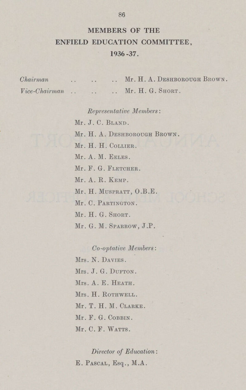 86 MEMBERS OF THE ENFIELD EDUCATION COMMITTEE, 1936-37. Chairman Mr. H. A. Deshborough Brown. Vice-Chairman Mr. H. G. Short. Representative Members: Mr. J. C. Bland. Mr. H. A. Deshborough Brown. Mr. H. H. Collier. Mr. A. M. Eeles. Mr. F.G. Fletcher. Mr. A. R. Kemp. Mr. H. Muspratt, O.B.E. Mr. C. Partington. Mr. H. G. Short. Mr. G. M. Sparrow, J.P. Co-optative Members: Mrs. N. Davies. Mrs. J. G. Dufton. Mrs. A. E. Heath . Mrs. H. Rothwell. Mr. T. H. M. Clarke. Mr. F. G. Cobbin. Mr. C. F. Watts. Director of Education: E. Pascal, Esq., M.A.