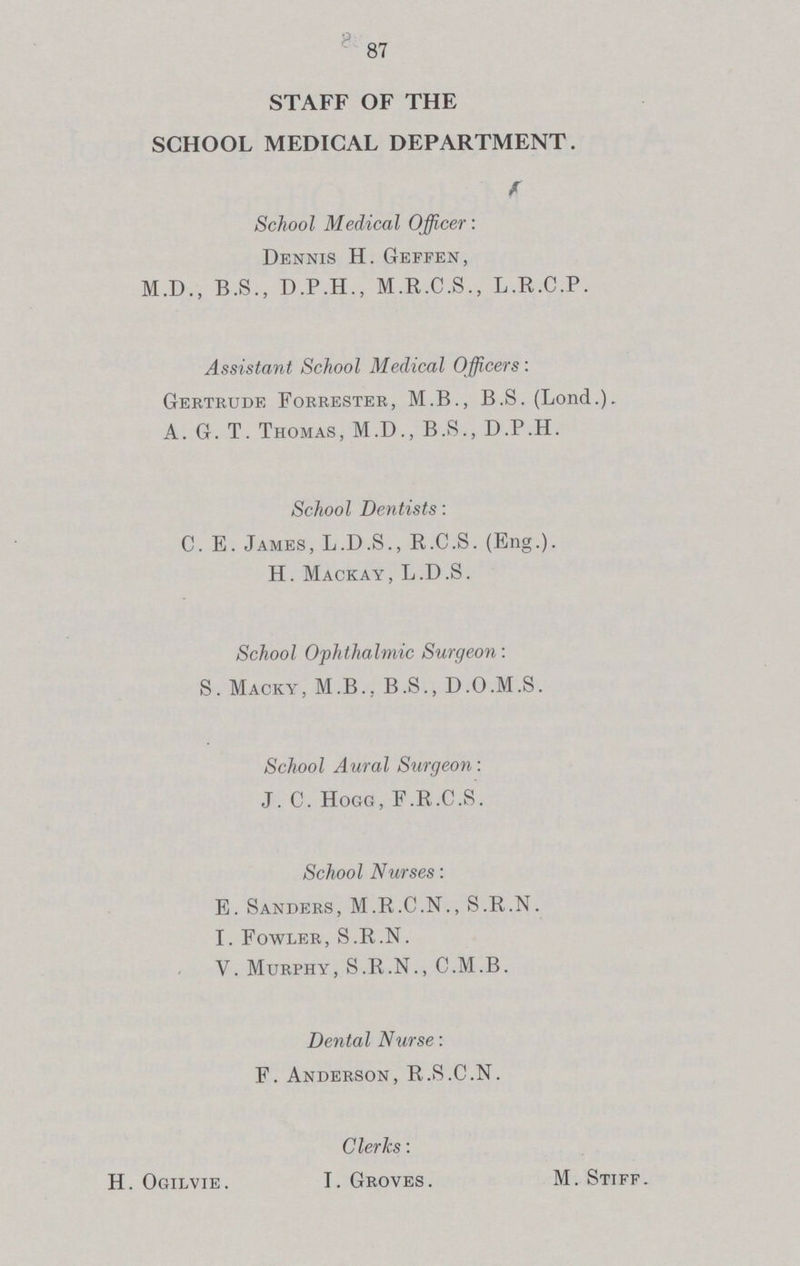 STAFF OF THE SCHOOL MEDICAL DEPARTMENT. School Medical Officer: Dennis H. Geffen, M.D., B.S., D.P.H., M.R.C.S., L.R.C.P. Assistant School Medical Officers: Gertrude Forrester, M.B., B.S. (Lond.). A. G. T. Thomas, M.D., B.S., D.P.H. School Dentists: C. E. James, L.D.S., R.C.S. (Eng.). H. Mackay, L.D.S. School Ophthalmic Surgeon: S. Macky, M.B., B.S., D.O.M.S. School Aural Surgeon: J. C. Hogg, F.R.C.S. School Nurses: E. Sanders, M.R.C.N., S.R.N. I. Fowler, S.R.N. V. Murphy, S.R.N., C.M.B. Dental Nurse: F. Anderson, R.S.C.N. Clerks: H. Ogilvie. I. Groves. M. Stiff.