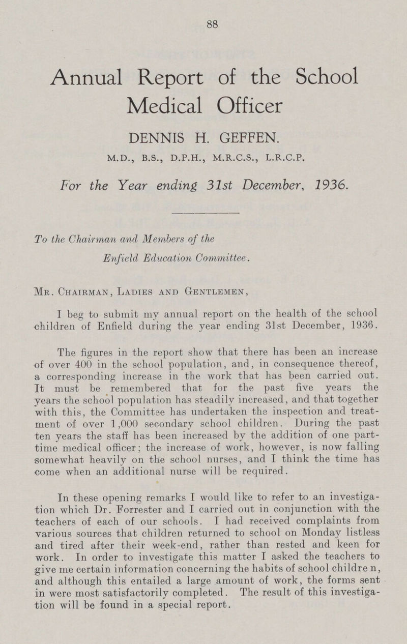 88 Annual Report of the School Medical Officer DENNIS H. GEFFEN. M.D., B.S., D.P.H., M.R.C.S., L.R.C.P. For the Year ending 31st December, 1936. To the Chairman and Members of the Enfield Education Committee. Mr. Chairman, Ladies and Gentlemen, I beg to submit my annual report on the health of the school children of Enfield during the year ending 31st December, 1936. The figures in the report show that there has been an increase of over 400 in the school population, and, in consequence thereof, a corresponding increase in the work that has been carried out. It must be remembered that for the past five years the years the school population has steadily increased, and that together with this, the Committee has undertaken the inspection and treat ment of over 1,000 secondary school children. During the past ten years the staff has been increased by the addition of one part time medical officer; the increase of work, however, is now falling somewhat heavily on the school nurses, and I think the time has come when an additional nurse will be required. In these opening remarks I would like to refer to an investiga tion which Dr. Forrester and I carried out in conjunction with the teachers of each of our schools. I had received complaints from various sources that children returned to school on Monday listless and tired after their week-end, rather than rested and keen for work. In order to investigate this matter I asked the teachers to give me certain information concerning the habits of school childre n, and although this entailed a large amount of work, the forms sent in were most satisfactorily completed. The result of this investiga tion will be found in a special report.