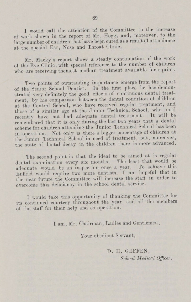89 I would call the attention of the Committee to the increase of work shown in the report of Mr. Hogg, and, moreover, to the large number of children that have been cured as a result of attendance at the special Ear, Nose and Throat Clinic. Mr. Macky's report shows a steady continuation of the work of the Eye Clinic, with special reference to the number of children who are receiving themost modern treatment available for squint. Two points of outstanding importance emerge from the report of the Senior School Dentist. In the first place he has demon strated very definitely the good effects of continuous dental treat ment, by his comparison between the dental condition of children at the Central School, who have received regular treatment, and those of a similar age at the Junior Technical School, who until recently have not had adequate dental treatment. It will be remembered that it is only during the last two years that a dental scheme for children attending the Junior Technical School has been in operation. Not only is there a bigger percentage of children at the Junior Technical School in need of treatment, but, moreover, the state of dental decay in the children there is more advanced. The second point is that the ideal to be aimed at is regular dental examination every six months. The least that would be adequate would be an inspection once a year. To achieve this Enfield would require two more dentists. I am hopeful that in the near future the Committee will increase the staff in order to overcome this deficiency in the school dental service. I would take this opportunity of thanking the Committee for its continued courtesy throughout the year, and all the members of the staff for their help and co-operation. I am, Mr. Chairman, Ladies and Gentlemen, Your obedient Servant, D. H. GEFFEN, School Medical Officer.