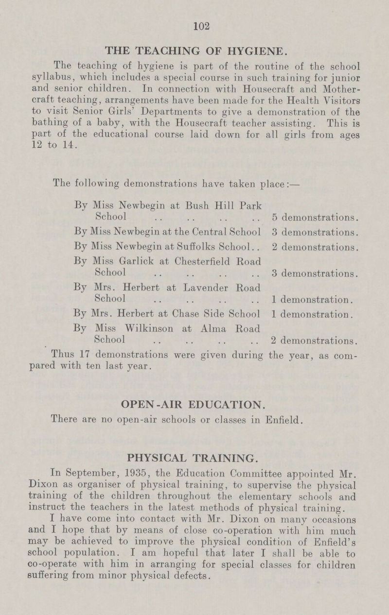 102 THE TEACHING OF HYGIENE. The teaching of hygiene is part of the routine of the school syllabus, which includes a special course in such training for junior and senior children. In connection with Housecraft and Mother craft teaching, arrangements have been made for the Health Visitors to visit Senior Girls' Departments to give a demonstration of the bathing of a baby, with the Housecraft teacher assisting. This is part of the educational course laid down for all girls from ages 12 to 14. The following demonstrations have taken place:— By Miss Newbegin at Bush Hill Park School 5 demonstrations. By Miss Newbegin at the Central School 3 demonstrations. By Miss Newbegin at Suffolks School 2 demonstrations. By Miss Garlick at Chesterfield Road School 3 demonstrations. By Mrs. Herbert at Lavender Road School 1 demonstration. By Mrs. Herbert at Chase Side School 1 demonstration. By Miss Wilkinson at Alma Road School 2 demonstrations. Thus 17 demonstrations were given during the year, as com pared with ten last year. OPEN-AIR EDUCATION. There are no open-air schools or classes in Enfield. PHYSICAL TRAINING. In September, 1935, the Education Committee appointed Mr. Dixon as organiser of physical training, to supervise the physical training of the children throughout the elementary schools and instruct the teachers in the latest methods of physical training. I have come into contact with Mr. Dixon on many occasions and I hope that by means of close co-operation with him much may be achieved to improve the physical condition of Enfield's school population. I am hopeful that later I shall be able to co-operate with him in arranging for special classes for children suffering from minor physical defects.