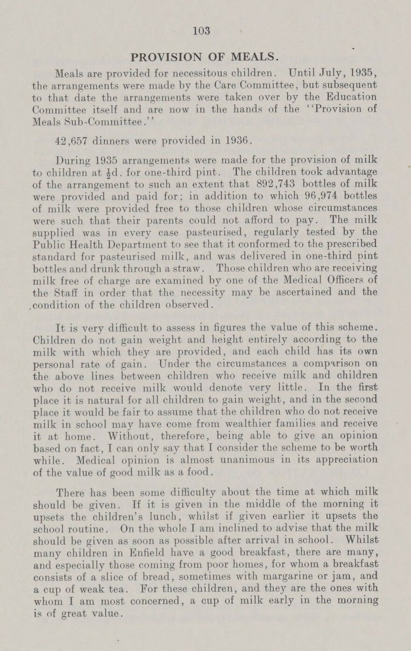 103 PROVISION OF MEALS. Meals are provided for necessitous children. Until July, 1935, the arrangements were made by the Care Committee, but subsequent to that date the arrangements were taken over by the Education Committee itself and are now in the hands of the Provision of Meals Sub-Committee. 42,657 dinners were provided in 1936. During 1935 arrangements were made for the provision of milk to children at ½d. for one-third pint. The children took advantage of the arrangement to such an extent that 892,743 bottles of milk were provided and paid for; in addition to which 96,974 bottles of milk were provided free to those children whose circumstances were such that their parents could not afford to pay. The milk supplied was in every case pasteurised, regularly tested by the Public Health Department to see that it conformed to the prescribed standard for pasteurised milk, and was delivered in one-third pint bottles and drunk through a straw. Those children who are receiving milk free of charge are examined by one of the Medical Officers of the Staff in order that the necessity may be ascertained and the condition of the children observed. It is very difficult to assess in figures the value of this scheme. Children do not gain weight and height entirely according to the milk with which they are provided, and each child has its own personal rate of gain. Under the circumstances a comparison on the above lines between children who receive milk and children who do not receive milk would denote very little. In the first place it is natural for all children to gain weight, and in the second place it would be fair to assume that the children who do not receive milk in school may have come from wealthier families and receive it at home. Without, therefore, being able to give an opinion based on fact, I can only say that I consider the scheme to be worth while. Medical opinion is almost unanimous in its appreciation of the value of good milk as a food. There has been some difficulty about the time at which milk should be given. If it is given in the middle of the morning it upsets the children's lunch, whilst if given earlier it upsets the school routine. On the whole I am inclined to advise that the milk should be given as soon as possible after arrival in school. Whilst many children in Enfield have a good breakfast, there are many, and especially those coming from poor homes, for whom a breakfast consists of a slice of bread, sometimes with margarine or jam, and a cup of weak tea. For these children, and they are the ones with whom I am most concerned, a cup of milk early in the morning is of great value.