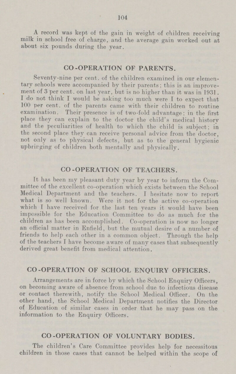 104 A record was kept of the gain in weight of children receiving milk in school free of charge, and the average gain worked out at about six pounds during the year. CO-OPERATION OF PARENTS. Seventy-nine per cent, of the children examined in our elemen tary schools were accompanied by their parents; this is an improve ment of 3 per cent, on last year, but is no higher than it was in 1931. I do not think I would be asking too much were T to expect that 100 per cent, of the parents came with their children to routine examination. Their presence is of two-fold advantage; in the first place they can explain to the doctor the child's medical historv and the peculiarities of health to which the child is subject; in the second place they can receive personal advice from the doctor, not only as to physical defects, but as to the general hygienic upbrirging of children both mentally and physically. CO-OPERATION OF TEACHERS. It has been my pleasant duty year by year to inform the Com mittee of the excellent co-operation which exists between the School Medical Department and the teachers. I hesitate now to report what is so well known. Were it not for the active co-operation which I have received for the last ten years it would have been impossible for the Education Committee to do as much for the children as has been accomplished. Co-operation is now no longer an official matter in Enfield, but the mutual desire of a number of friends to help each other in a common object. Through the help of the teachers I have become aware of many cases that subsequently derived great benefit from medical attention. CO-OPERATION OF SCHOOL ENQUIRY OFFICERS. Arrangements are in force by which the School Enquiry Officers, on becoming aware of absence from school due to infectious disease or contact therewith, notify the School Medical Officer. On the other hand, the School Medical Department notifies the Director of Education of similar cases in order that he may pass on the information to the Enquiry Officers. CO-OPERATION OF VOLUNTARY BODIES. The children's Care Committee provides help for necessitous children in those cases that cannot be helped within the scope of