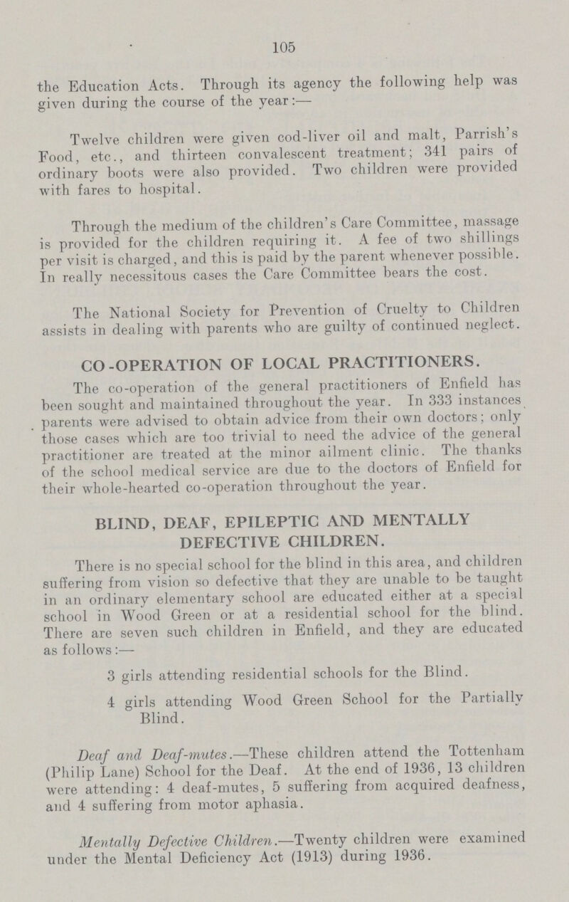 105 the Education Acts. Through its agency the following help was given during the course of the year:— Twelve children were given cod-liver oil and malt, Parrish's Food, etc., and thirteen convalescent treatment; 341 pairs of ordinary boots were also provided. Two children were provided with fares to hospital. Through the medium of the children's Care Committee, massage is provided for the children requiring it. A fee of two shillings per visit is charged, and this is paid by the parent whenever possible. In really necessitous cases the Care Committee bears the cost. The National Society for Prevention of Cruelty to Children assists in dealing with parents who are guilty of continued neglect. CO-OPERATION OF LOCAL PRACTITIONERS. The co-operation of the general practitioners of Enfield has been sought and maintained throughout the year. In 333 instances parents were advised to obtain advice from their own doctors; only those cases which are too trivial to need the advice of the general practitioner are treated at the minor ailment clinic. The thanks of the school medical service are due to the doctors of Enfield for their whole-hearted co-operation throughout the year. BLIND, DEAF, EPILEPTIC AND MENTALLY DEFECTIVE CHILDREN. There is no special school for the blind in this area, and children suffering from vision so defective that they are unable to be taught in an ordinary elementary school are educated either at a special school in Wood Green or at a residential school for the blind. There are seven such children in Enfield, and they are educated as follows:— 3 girls attending residential schools for the Blind. 4 girls attending Wood Green School for the Partially Blind. Deaf and Deaf-mutes.—These children attend the Tottenham (Philip Lane) School for the Deaf. At the end of 1936, 13 children were attending: 4 deaf-mutes, 5 suffering from acquired deafness, and 4 suffering from motor aphasia. Mentally Defective Children.—Twenty children were examined under the Mental Deficiency Act (1913) during 1936.