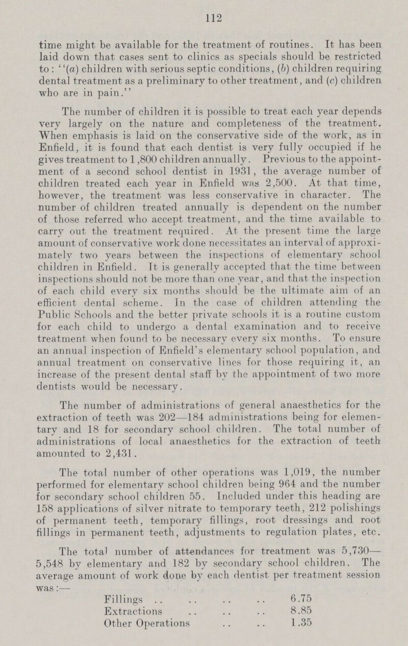 112 time might be available for the treatment of routines. It has been laid down that cases sent to clinics as specials should be restricted to: (a) children with serious septic conditions, (b) children requiring dental treatment as a preliminary to other treatment, and (c) children who are in pain. The number of children it is possible to treat each year depends very largely on the nature and completeness of the treatment. When emphasis is laid on the conservative side of the work, as in Enfield, it is found that each dentist is very fully occupied if he gives treatment to 1,800 children annually. Previous to the appoint ment of a second school dentist in 1931 , the average number of children treated each year in Enfield was 2,500. At that time, however, the treatment was less conservative in character. The number of children treated annually is dependent on the number of those referred who accept treatment, and the time available to carry out the treatment required. At the present time the large amount of conservative work done necessitates an interval of approxi mately two years between the inspections of elementary school children in Enfield. It is generally accepted that the time between inspections should not be more than one year, and that the inspection of each child every six months should be the ultimate aim of an efficient dental scheme. In the case of children attending the Public Schools and the better private schools it is a routine custom for each child to undergo a dental examination and to receive treatment when found to be necessary every six months. To ensure an annual inspection of Enfield's elementary school population, and annual treatment on conservative lines for those requiring it, an increase of the present dental staff by the appointment of two more dentists would be necessary. The number of administrations of general anaesthetics for the extraction of teeth was 202—184 administrations being for elemen tary and 18 for secondary school children. The total number of administrations of local anaesthetics for the extraction of teeth amounted to 2,431 . The total number of other operations was 1,019, the number performed for elementary school children being 964 and the number for secondary school children 55. Included under this heading are 158 applications of silver nitrate to temporary teeth, 212 polishings of permanent teeth, temporary fillings, root dressings and root fillings in permanent teeth, adjustments to regulation plates, etc. The total number of attendances for treatment was 5,730— 5,548 by elementary and 182 by secondary school children. The average amount of work done by each dentist per treatment session was:— Fillings 6.75 Extractions 8.85 Other Operations 1.35