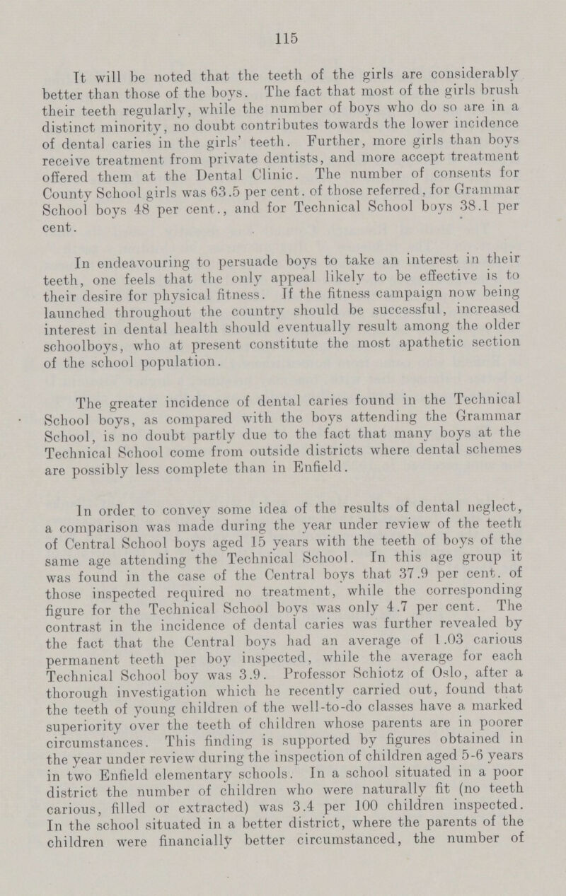 115 It will be noted that the teeth of the girls are considerably better than those of the boys. The fact that most of the girls brush their teeth regularly, while the number of boys who do so are in a distinct minority, no doubt contributes towards the lower incidence of dental caries in the girls' teeth. Further, more girls than boys receive treatment from private dentists, and more accept treatment offered them at the Dental Clinic. The number of consents for County School girls was 63.5 per cent, of those referred, for Grammar School boys 48 per cent., and for Technical School boys 38.1 per cent. In endeavouring to persuade boys to take an interest in their teeth, one feels that the only appeal likely to be effective is to their desire for physical fitness. If the fitness campaign now being launched throughout the country should be successful, increased interest in dental health should eventually result among the older schoolboys, who at present constitute the most apathetic section of the school population. The greater incidence of dental caries found in the Technical School boys, as compared with the boys attending the Grammar School, is no doubt partly due to the fact that many boys at the Technical School come from outside districts where dental schemes are possibly less complete than in Enfield. In order, to convey some idea of the results of dental neglect, a comparison was made during the year under review of the teeth of Central School boys aged 15 years with the teeth of boys of the same age attending the Technical School. In this age group it was found in the case of the Central boys that 37.9 per cent, of those inspected required no treatment, while the corresponding figure for the Technical School boys was only 4.7 per cent. The contrast in the incidence of dental caries was further revealed by the fact that the Central boys had an average of 1.03 carious permanent teeth per boy inspected, while the average for each Technical School boy was 3.9. Professor Schiotz of Oslo, after a thorough investigation which he recently carried out, found that the teeth of young children of the well-to-do classes have a marked superiority over the teeth of children whose parents are in poorer circumstances. This finding is supported by figures obtained in the year under review during the inspection of children aged 5-6 years in two Enfield elementary schools. In a school situated in a poor district the number of children who were naturally fit (no teeth carious, filled or extracted) was 3.4 per 100 children inspected. In the school situated in a better district, where the parents of the children were financially better circumstanced, the number of