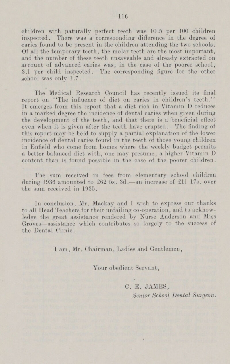 116 children with naturally perfect teeth was 10.5 per 100 children inspected. There was a corresponding difference in the degree of Caries found to be present in the children attending the two schools. Of all the temporary teeth, the molar teeth are the most important, and the number of these teeth unsaveable and already extracted on account of advanced caries was, in the case of the poorer school, 3.1 per child inspected. The corresponding figure for the other school was only 1.7 . The Medical Research Council has recently issued its final report on The influence of diet on caries in children's teeth. It emerges from this report that a diet rich in Vitamin D reduces in a marked degree the incidence of dental caries when given during the development of the teeth, and that there is a beneficial effect even when it is given after the teeth have erupted. The finding of this report may be held to supply a partial explanation of the lower incidence of dental caries found in the teeth of those young children in Enfield who come from homes where the weekly budget permits a better balanced diet with, one may presume, a higher Vitamin D content than is found possible in the case of the poorer children. The sum received in fees from elementary school children during 1936 amounted to £62 5s. 3d.—an increase of £11 17s. over the sum received in 1935. In conclusion, Mr. Mackay and I wish to express our thanks to all Head Teachers for their unfailing co-operation, and to acknow ledge the great assistance rendered by Nurse Anderson and Miss Groves—assistance which contributes so largely to the success of the Dental Clinic. 1 am, Mr. Chairman, Ladies and Gentlemen, Your obedient Servant, C. E. JAMES, Senior School Dental Surgeon.