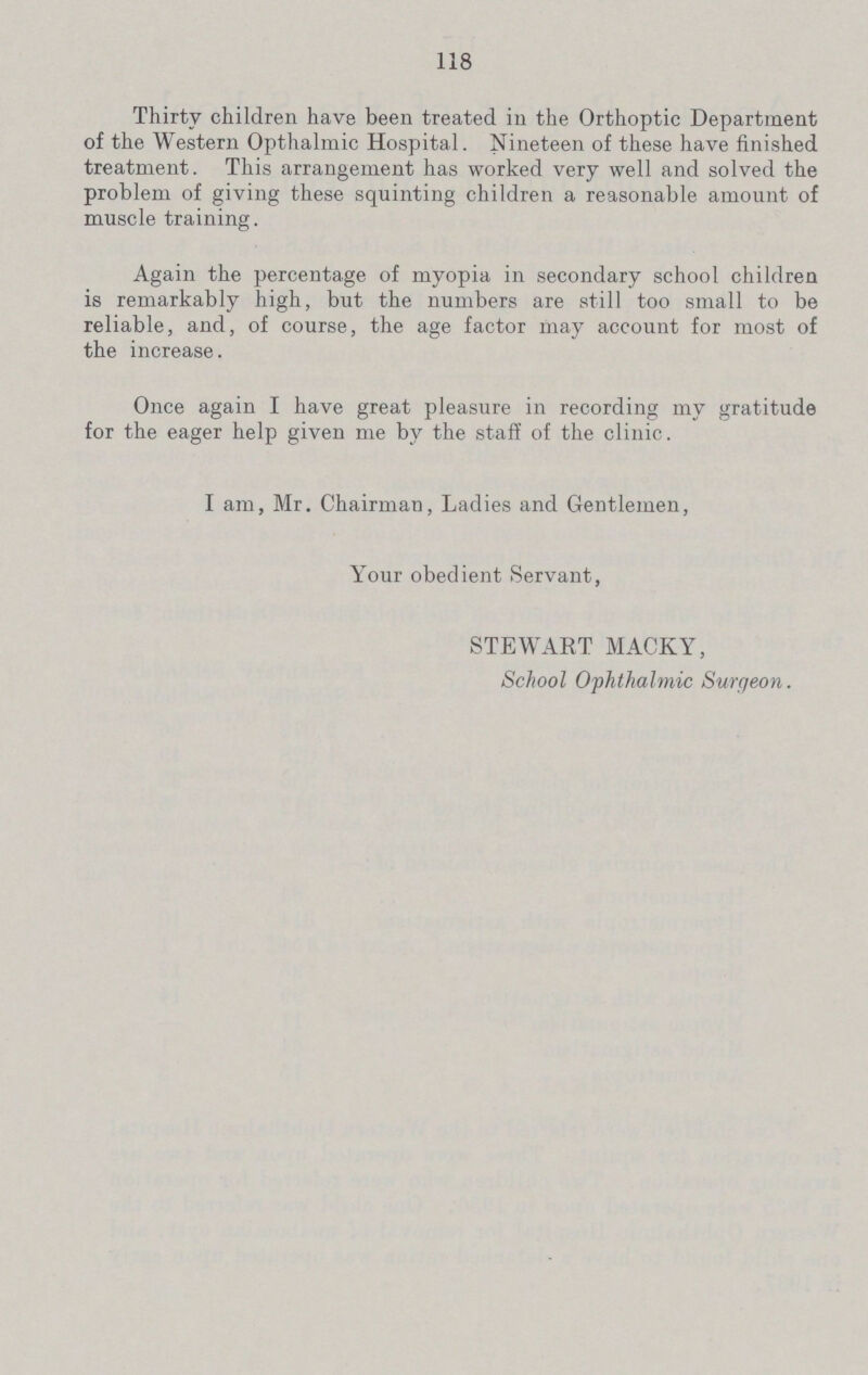 118 Thirty children have been treated in the Orthoptic Department of the Western Opthalmic Hospital. Nineteen of these have finished treatment. This arrangement has worked very well and solved the problem of giving these squinting children a reasonable amount of muscle training. Again the percentage of myopia in secondary school children is remarkably high, but the numbers are still too small to be reliable, and, of course, the age factor may account for most of the increase. Once again I have great pleasure in recording my gratitude for the eager help given me by the staff of the clinic. I am, Mr. Chairman, Ladies and Gentlemen, Your obedient Servant, STEWART MACKY, School Ophthalmic Sure/eon.