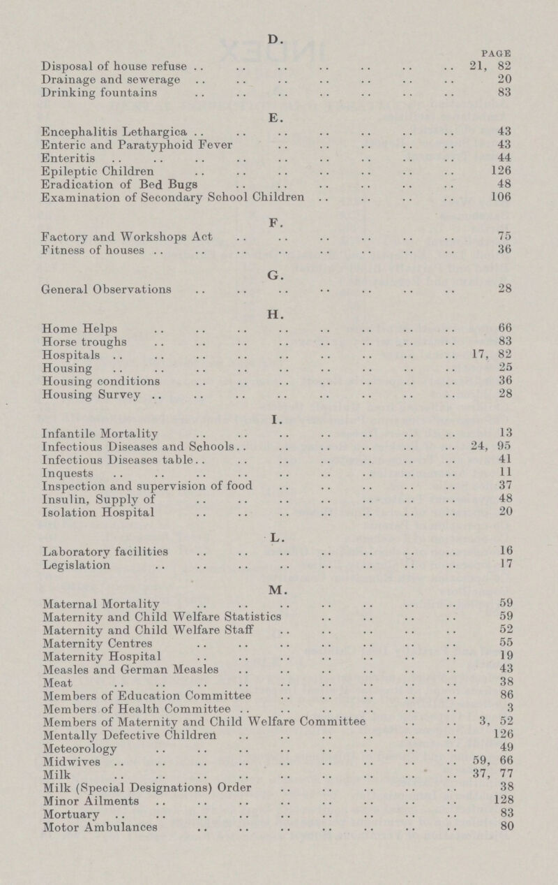 D. PAGE Disposal of house refuse 21, 82 Drainage and sewerage 20 Drinking fountains 83 E. Encephalitis Lethargica 43 Enteric and Paratyphoid Fever 43 Enteritis 44 Epileptic Children 126 Eradication of Bed Bugs 48 Examination of Secondary School Children 106 F. Factory and Workshops Act 75 Fitness of houses 36 G. General Observations 28 H. Home Helps 66 Horse troughs 83 Hospitals 17, 82 Housing 25 Housing conditions 36 Housing Survey 28 I Infantile Mortality 13 Infectious Diseases and Schools 24, 95 Infectious Diseases table 41 Inquests 11 Inspection and supervision of food 37 Insulin, Supply of 48 Isolation Hospital 20 L. Laboratory facilities 16 Legislation 17 M. Maternal Mortality 59 Maternity and Child Welfare Statistics 59 Maternity and Child Welfare Staff 52 Maternity Centres 55 Maternity Hospital 19 Measles and German Measles 43 Meat 38 Members of Education Committee 86 Members of Health Committee 3 Members of Maternity and Child Welfare Committee 3, 52 Mentally Defective Children 126 Meteorology 49 Midwives 59, 66 Milk 37, 77 Milk (Special Designations) Order 38 Minor Ailments 128 Mortuary 83 Motor Ambulances 80