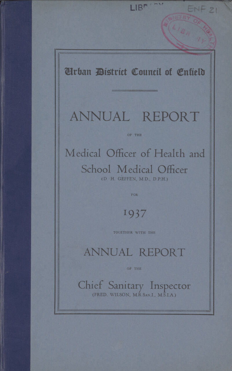 LIBRARY ENF 21 Urban District Council of Enfield ANNUAL REPORT OF THE Medical Officer of Health and School Medical Officer (D H. GEFFEN, M.D., D.P.H.) FOR J937 TOGETHER WITH THE ANNUAL REPORT OF THE Chief Sanitary Inspector (FRED. WILSON, M.R.San.I., M.S.I.A.)