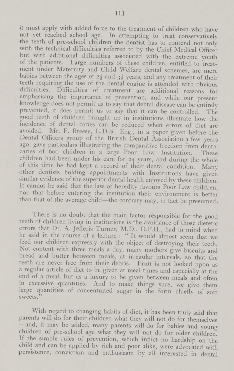 111 it must apply with added force to the treatment of children who have not yet reached school age. In attempting to treat conservatively the teeth of pre-school children the dentist has to contend not only with the technical difficulties referred to by the Chief Medical Officer but with additional difficulties associated with the extreme youth of the patients. Large numbers of these children, entitled to treat ment under Maternity and Child Welfare dental schemes, are mere babies between the ages of 2½ and 3½ years, and any treatment of their teeth requiring the use of the dental engine is attended with obvious difficulties. Difficulties of treatment are additional reasons for emphasising the importance of prevention, and while our present knowledge does not permit us to say that dental disease can be entirely prevented, it does permit us to say that it can be controlled. The good teeth of children brought up in institutions illustrate how the incidence of dental caries can be reduced when errors of diet are avoided. Mr. F. Breese, L.D.S., Eng., in a paper given before the Dental Officers group of the British Dental Association a few years ago, gave particulars illustrating the comparative freedom from dental caries of 600 children in a large Poor Law Institution. These children had been under his care for 24 years, and during the whole of this time he had kept a record of their dental condition. Many other dentists holding appointments with Institutions have given similar evidence of the superior dental health enjoyed by these children. It cannot be said that the law of heredity favours Poor Law children, nor that before entering the institution their environment is better than that of the average child—the contrary may, in fact be presumed. There is no doubt that the main factor responsible for the good teeth of children living in institutions is the avoidance of those dietetic errors that Dr. A. Jefferis Turner, M.D., D.P.H., had in mind when he said in the course of a lecture: It would almost seem that we feed our children expressly with the object of destroying their teeth. Not content with three meals a day, many mothers give biscuits and bread and butter between meals, at irregular intervals, so that the teeth are never free from their debris. Fruit is not looked upon as a regular article of diet to be given at meal times and especially at the end of a meal, but as a luxury to be given between meals and often in excessive quantities. And to make things sure, we give them large quantities of concentrated sugar in the form chiefly of soft sweets. With regard to changing habits of diet, it has been truly said that parents will do for their children what they will not do for themselves —and, it may be added, many parents will do for babies and young children of pre-school age what they will not do for older children. If the simple rules of prevention, which inflict no hardship on the child and can be applied by rich and poor alike, were advocated with persistence, conviction and enthusiasm by all interested in dental