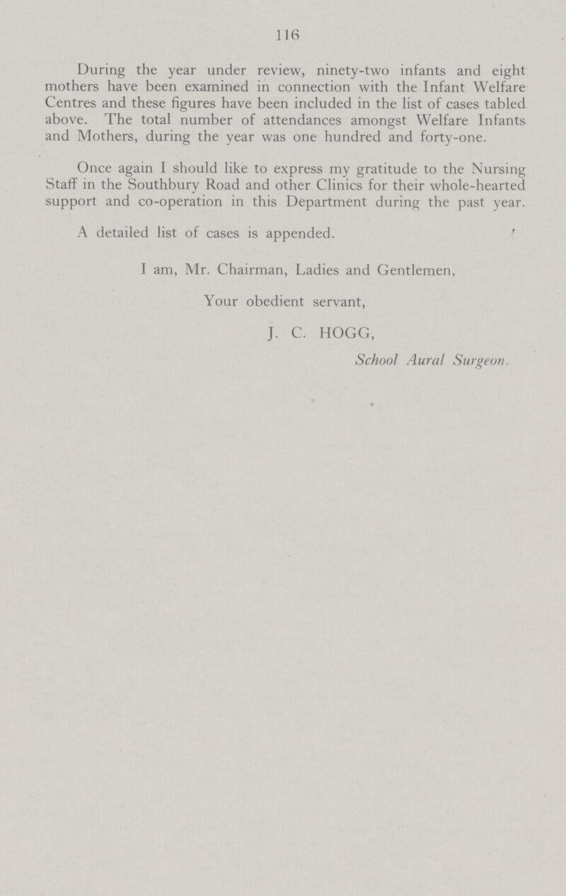116 During the year under review, ninety-two infants and eight mothers have been examined in connection with the Infant Welfare Centres and these figures have been included in the list of cases tabled above. The total number of attendances amongst Welfare Infants and Mothers, during the year was one hundred and forty-one. Once again I should like to express my gratitude to the Nursing Staff in the Southbury Road and other Clinics for their whole-hearted support and co-operation in this Department during the past year. A detailed list of cases is appended. I am, Mr. Chairman, Ladies and Gentlemen, Your obedient servant, J. C. HOGG, School Aural Surgeon.