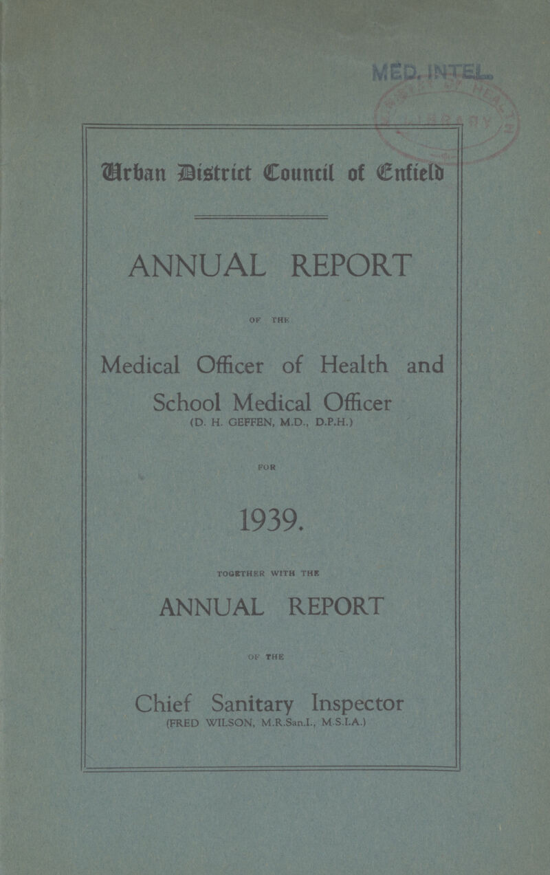 MED. INTEL Urban District Council of Enfield ANNUAL REPORT OF THE Medical Officer of Health and School Medical Officer (D. H. GEFFEN, M.D., D.P.H.) FOR 1939. TOGETHER WITH THE ANNUAL REPORT of the Chief Sanitary Inspector (FRED WILSON, M.R.San.I., M S.I.A.)