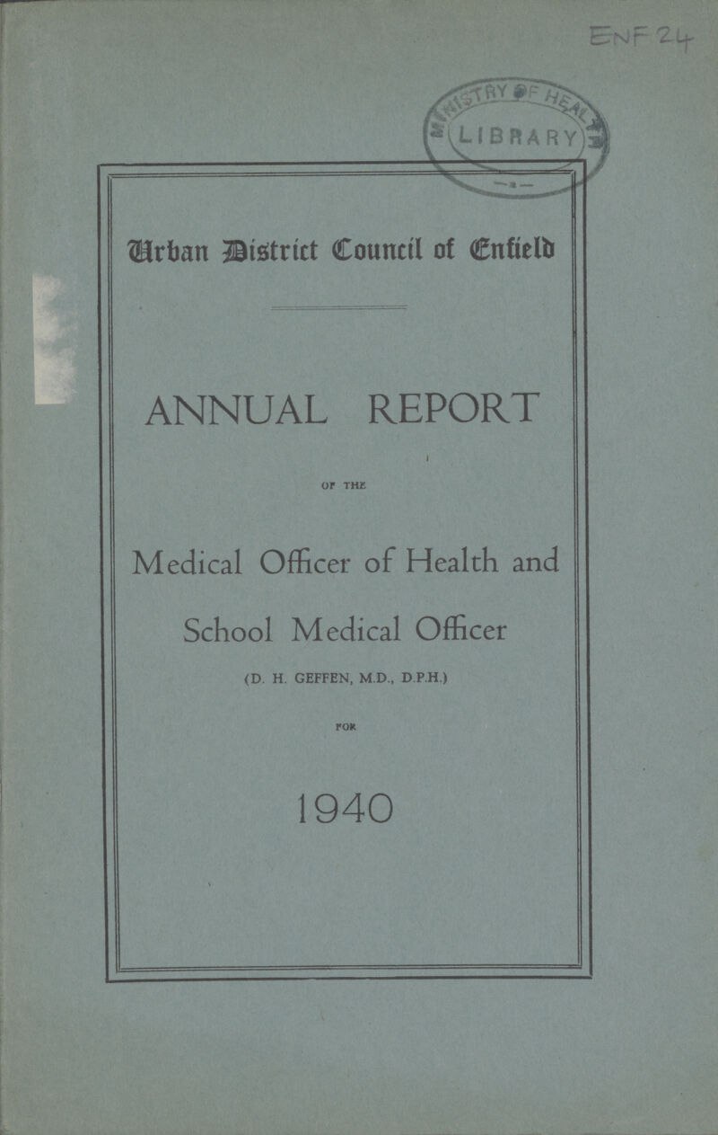 ENF 24 Urban District Council of Enfield ANNUAL REPORT I OF THE Medical Officer of Health and School Medical Officer (D. H. GEFFEN, M.D., D PH.) FOR 1940