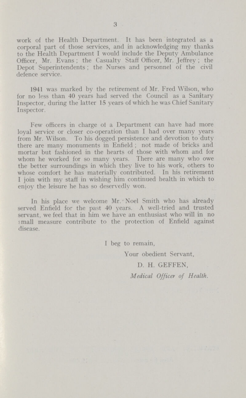 3 work of the Health Department. It has been integrated as a corporal part of those services, and in acknowledging my thanks to the Health Department I would include the Deputy Ambulance Officer, Mr. Evans ; the Casualty Staff Officer, Mr. Jeffrey ; the Depot Superintendents ; the Nurses and personnel of the civil defence service. 1941 was marked by the retirement of Mr. Fred Wilson, who for no less than 40 years had served the Council as a Sanitary Inspector, during the latter 15 years of which he was Chief Sanitary Inspector. Few officers in charge of a Department can have had more loyal service or closer co-operation than I had over many years from Mr. Wilson. To his dogged persistence and devotion to duty there are many monuments in Enfield ; not made of bricks and mortar but fashioned in the hearts of those with whom and for whom he worked for so many years. There are many who owe the better surroundings in which they live to his work, others to whose comfort he has materially contributed. In his retirement I join with my staff in wishing him continued health in which to enjoy the leisure he has so deservedly won. In his place we welcome Mr. Noel Smith who has already served Enfield for the past 40 years. A well-tried and trusted servant, we feel that in him we have an enthusiast who will in no small measure contribute to the protection of Enfield against disease. I beg to remain, Your obedient Servant, D. H. GEFFEN, Medical Officer of Health.