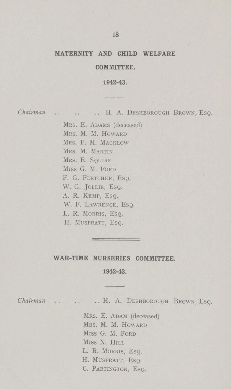 18 MATERNITY AND CHILD WELFARE COMMITTEE. 1942-43. Chairman H. A. Deshborough Brown, Esq. Mrs. E. Adams (deceased) Mrs. M. M. Howard Mrs. F. M. Macklow Mrs. M. Martin Mrs. E. Squire Miss G. M. Ford F. G. Fletcher, Esq. W. G. Jollie, Esq. A. R. Kemp, Esq. W. F. Lawrence, Esq. L. R. Morris, Esq. H. Muspratt, Esq. WAR-TIME NURSERIES COMMITTEE. 1942-43. Chairman H. A. Deshborough Brown, Esq. Mrs. E. Adam (deceased) Mrs. M. M. Howard Miss G. M. Ford Miss N. Hill L. R. Morris, Esq. H. Muspratt, Esq. C. Partington, Esq.