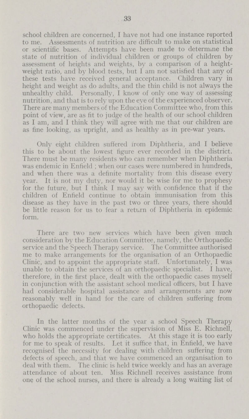 33 school children are concerned, I have not had one instance reported to me. Assessments of nutrition are difficult to make on statistical or scientific bases. Attempts have been made to determine the state of nutrition of individual children or groups of children by assessment of heights and weights, by a comparison of a height weight ratio, and by blood tests, but I am not satisfied that any of these tests have received general acceptance. Children vary in height and weight as do adults, and the thin child is not always the unhealthy child. Personally, I know of only one way of assessing nutrition, and that is to rely upon the eye of the experienced observer. There are many members of the Education Committee who, from this point of view, are as fit to judge of the health of our school children as I am, and I think they will agree with me that our children are as fine looking, as upright, and as healthy as in pre-war years. Only eight children suffered from Diphtheria, and I believe this to be about the lowest figure ever recorded in the district. There must be many residents who can remember when Diphtheria was endemic in Enfield ; when our cases were numbered in hundreds, and when there was a definite mortality from this disease every year. It is not my duty, nor would it be wise for me to prophesy for the future, but I think I may say with confidence that if the children of Enfield continue to obtain immunisation from this disease as they have in the past two or three years, there should be little reason for us to fear a return of Diphtheria in epidemic form. There are two new services which have been given much consideration by the Education Committee, namely, the Orthopaedic service and the Speech Therapy service. The Committee authorised me to make arrangements for the organisation of an Orthopaedic Clinic, and to appoint the appropriate staff. Unfortunately, I was unable to obtain the services of an orthopaedic specialist. I have, therefore, in the first place, dealt with the orthopaedic cases myself in conjunction with the assistant school medical officers, but I have had considerable hospital assistance and arrangements are now reasonably well in hand for the care of children suffering from orthopaedic defects. In the latter months of the year a school Speech Therapy Clinic was commenced under the supervision of Miss E. Richnell, who holds the appropriate certificates. At this stage it is too early for me to speak of results. Let it suffice that, in Enfield, we have recognised the necessity for dealing with children suffering from defects of speech, and that we have commenced an organisation to deal with them. The clinic is held twice weekly and has an average attendance of about ten. Miss Richnell receives assistance from one of the school nurses, and there is already a long waiting list of