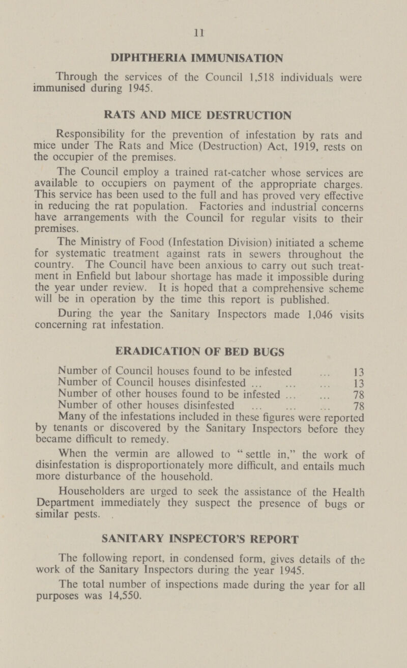 11 DIPHTHERIA IMMUNISATION Through the services of the Council 1,518 individuals were immunised during 1945. RATS AND MICE DESTRUCTION Responsibility for the prevention of infestation by rats and mice under The Rats and Mice (Destruction) Act, 1919, rests on the occupier of the premises. The Council employ a trained rat-catcher whose services are available to occupiers on payment of the appropriate charges. This service has been used to the full and has proved very effective in reducing the rat population. Factories and industrial concerns have arrangements with the Council for regular visits to their premises. The Ministry of Food (Infestation Division) initiated a scheme for systematic treatment against rats in sewers throughout the country. The Council have been anxious to carry out such treat ment in Enfield but labour shortage has made it impossible during the year under review. It is hoped that a comprehensive scheme will be in operation by the time this report is published. During the year the Sanitary Inspectors made 1,046 visits concerning rat infestation. ERADICATION OF BED BUGS Number of Council houses found to be infested 13 Number of Council houses disinfested 13 Number of other houses found to be infested 78 Number of other houses disinfested 78 Many of the infestations included in these figures were reported by tenants or discovered by the Sanitary Inspectors before they became difficult to remedy. When the vermin are allowed to  settle in. the work of disinfestation is disproportionately more difficult, and entails much more disturbance of the household. Householders are urged to seek the assistance of the Health Department immediately they suspect the presence of bugs or similar pests. SANITARY INSPECTOR'S REPORT The following report, in condensed form, gives details of the work of the Sanitary Inspectors during the year 1945. The total number of inspections made during the year for all purposes was 14,550.