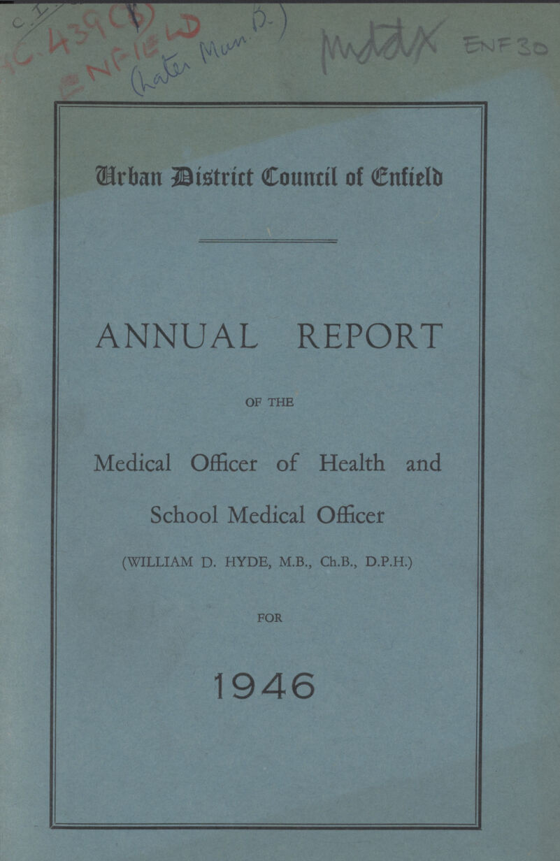 C.1 AC.439(3) ENFIELD (Late Man D.) 'Middx ENF 30 Urban District Council of Enfield ANNUAL REPORT OF THE Medical Officer of Health and School Medical Officer (WILLIAM D. HYDE, M.B., Ch.B., D.P.H.) FOR 1946