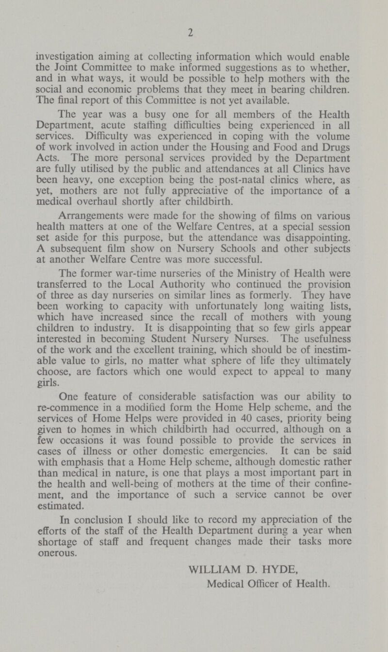 2 investigation aiming at collecting information which would enable the Joint Committee to make informed suggestions as to whether, and in what ways, it would be possible to help mothers with the social and economic problems that they meet in bearing children. The final report of this Committee is not yet available. The year was a busy one for all members of the Health Department, acute staffing difficulties being experienced in all services. Difficulty was experienced in coping with the volume of work involved in action under the Housing and Food and Drugs Acts. The more personal services provided by the Department are fully utilised by the public and attendances at all Clinics have been heavy, one exception being the post-natal clinics where, as yet, mothers are not fully appreciative of the importance of a medical overhaul shortly after childbirth. Arrangements were made for the showing of films on various health matters at one of the Welfare Centres, at a special session set aside for this purpose, but the attendance was disappointing. A subsequent film show on Nursery Schools and other subjects at another Welfare Centre was more successful. The former war-time nurseries of the Ministry of Health were transferred to the Local Authority who continued the provision of three as day nurseries on similar lines as formerly. They have been working to capacity with unfortunately long waiting lists, which have increased since the recall of mothers with young children to industry. It is disappointing that so few girls appear interested in becoming Student Nursery Nurses. The usefulness of the work and the excellent training, which should be of inestim able value to girls, no matter what sphere of life they ultimately choose, are factors which one would expect to appeal to many girls. One feature of considerable satisfaction was our ability to re-commence in a modified form the Home Help scheme, and the services of Home Helps were provided in 40 cases, priority being given to homes in which childbirth had occurred, although on a few occasions it was found possible to provide the services in cases of illness or other domestic emergencies. It can be said with emphasis that a Home Help scheme, although domestic rather than medical in nature, is one that plays a most important part in the health and well-being of mothers at the time of their confine ment, and the importance of such a service cannot be over estimated. In conclusion I should like to record my appreciation of the efforts of the staff of the Health Department during a year when shortage of staff and frequent changes made their tasks more onerous. WILLIAM D. HYDE, Medical Officer of Health.