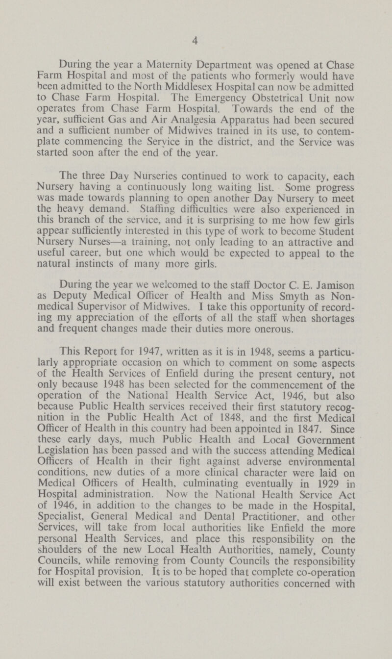 4 During the year a Maternity Department was opened at Chase Farm Hospital and most of the patients who formerly would have been admitted to the North Middlesex Hospital can now be admitted to Chase Farm Hospital. The Emergency Obstetrical Unit now operates from Chase Farm Hospital. Towards the end of the year, sufficient Gas and Air Analgesia Apparatus had been secured and a sufficient number of Midwives trained in its use, to contem plate commencing the Service in the district, and the Service was started soon after the end of the year. The three Day Nurseries continued to work to capacity, each Nursery having a continuously long waiting list. Some progress was made towards planning to open another Day Nursery to meet the heavy demand. Staffing difficulties were also experienced in this branch of the service, and it is surprising to me how few girls appear sufficiently interested in this type of work to become Student Nursery Nurses—a training, not only leading to an attractive and useful career, but one which would be expected to appeal to the natural instincts of many more girls. During the year we welcomed to the staff Doctor C. E. Jamison as Deputy Medical Officer of Health and Miss Smyth as Non medical Supervisor of Midwives. I take this opportunity of record ing my appreciation of the efforts of all the staff when shortages and frequent changes made their duties more onerous. This Report for 1947, written as it is in 1948, seems a particu larly appropriate occasion on which to comment on some aspects of the Health Services of Enfield during the present century, not only because 1948 has been selected for the commencement of the operation of the National Health Service Act, 1946, but also because Public Health services received their first statutory recog nition in the Public Health Act of 1848, and the first Medical Officer of Health in this country had been appointed in 1847. Since these early days, much Public Health and Local Government Legislation has been passed and with the success attending Medical Officers of Health in their fight against adverse environmental conditions, new duties of a more clinical character were laid on Medical Officers of Health, culminating eventually in 1929 in Hospital administration. Now the National Health Service Act of 1946, in addition to the changes to be made in the Hospital, Specialist, General Medical and Dental Practitioner, and other Services, will take from local authorities like Enfield the more personal Health Services, and place this responsibility on the shoulders of the new Local Health Authorities, namely, County Councils, while removing from County Councils the responsibility for Hospital provision. It is to be hoped that complete co-operation will exist between the various statutory authorities concerned with