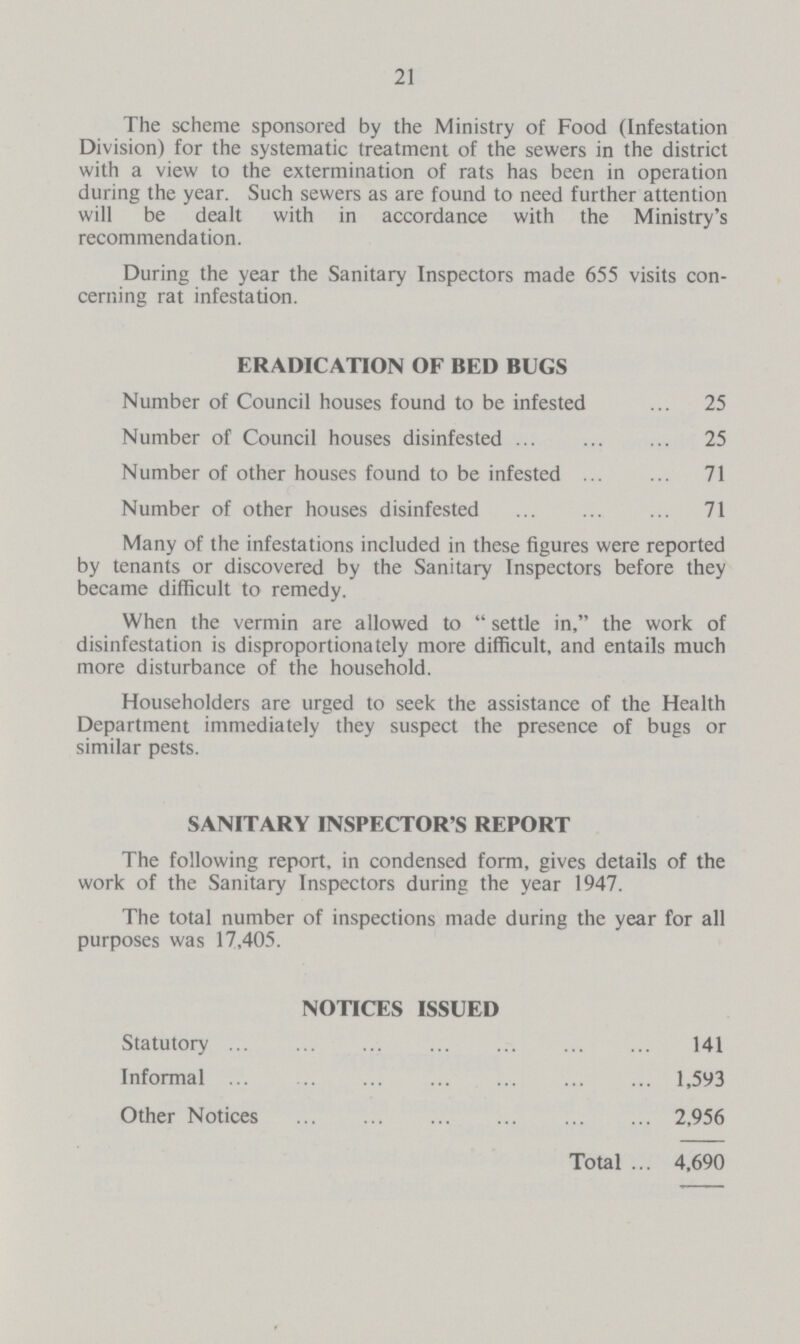 21 The scheme sponsored by the Ministry of Food (Infestation Division) for the systematic treatment of the sewers in the district with a view to the extermination of rats has been in operation during the year. Such sewers as are found to need further attention will be dealt with in accordance with the Ministry's recommendation. During the year the Sanitary Inspectors made 655 visits con cerning rat infestation. ERADICATION OF BED BUGS Number of Council houses found to be infested 25 Number of Council houses disinfested 25 Number of other houses found to be infested 71 Number of other houses disinfested 71 Many of the infestations included in these figures were reported by tenants or discovered by the Sanitary Inspectors before they became difficult to remedy. When the vermin are allowed to settle in, the work of disinfestation is disproportionately more difficult, and entails much more disturbance of the household. Householders are urged to seek the assistance of the Health Department immediately they suspect the presence of bugs or similar pests. SANITARY INSPECTOR'S REPORT The following report, in condensed form, gives details of the work of the Sanitary Inspectors during the year 1947. The total number of inspections made during the year for all purposes was 17,405. NOTICES ISSUED Statutory 141 Informal 1,593 Other Notices 2,956 Total 4,690