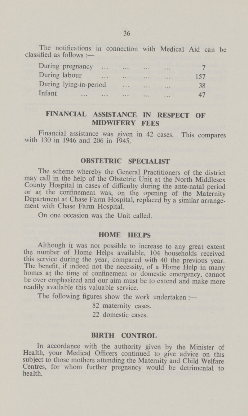 36 The notifications in connection with Medical Aid can be classified as follows:— During pregnancy 7 During labour 157 During lying-in-period 38 Infant 47 FINANCIAL ASSISTANCE IN RESPECT OF MIDWIFERY FEES Financial assistance was given in 42 cases. This compares with 130 in 1946 and 206 in 1945. OBSTETRIC SPECIALIST The scheme whereby the General Practitioners of the district may call in the help of the Obstetric Unit at the North Middlesex County Hospital in cases of difficulty during the ante-natal period or at the confinement was, on the opening of the Maternity Department at Chase Farm Hospital, replaced by a similar arrange ment with Chase Farm Hospital. On one occasion was the Unit called. HOME HELPS Although it was not possible to increase to any great extent the number of Home Helps available, 104 households received this service during the year, compared with 40 the previous year. The benefit, if indeed not the necessity, of a Home Help in many homes at the time of confinement or domestic emergency, cannot be over emphasized and our aim must be to extend and make more readily available this valuable service. The following figures show the work undertaken:— 82 maternity cases. 22 domestic cases. BIRTH CONTROL In accordance with the authority given by the Minister of Health, your Medical Officers continued to give advice on this subject to those mothers attending the Maternity and Child Welfare Centres, for whom further pregnancy would be detrimental to health.