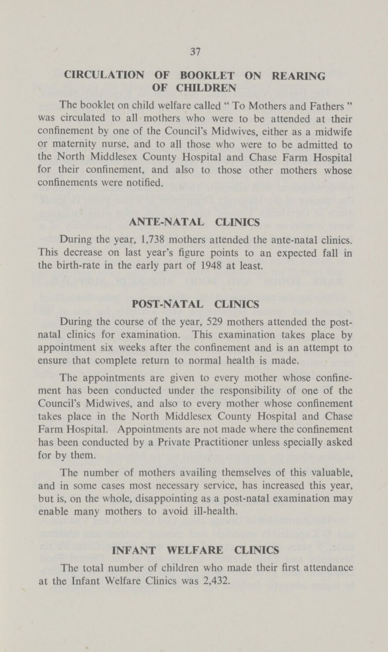 37 CIRCULATION OF BOOKLET ON REARING OF CHILDREN The booklet on child welfare called To Mothers and Fathers was circulated to all mothers who were to be attended at their confinement by one of the Council's Midwives, either as a midwife or maternity nurse, and to all those who were to be admitted to the North Middlesex County Hospital and Chase Farm Hospital for their confinement, and also to those other mothers whose confinements were notified. ANTE-NATAL CLINICS During the year, 1,738 mothers attended the ante-natal clinics. This decrease on last year's figure points to an expected fall in the birth-rate in the early part of 1948 at least. POST-NATAL CLINICS During the course of the year, 529 mothers attended the post natal clinics for examination. This examination takes place by appointment six weeks after the confinement and is an attempt to ensure that complete return to normal health is made. The appointments are given to every mother whose confine ment has been conducted under the responsibility of one of the Council's Midwives, and also to every mother whose confinement takes place in the North Middlesex County Hospital and Chase Farm Hospital. Appointments are not made where the confinement has been conducted by a Private Practitioner unless specially asked for by them. The number of mothers availing themselves of this valuable, and in some cases most necessary service, has increased this year, but is, on the whole, disappointing as a post-natal examination may enable many mothers to avoid ill-health. INFANT WELFARE CLINICS The total number of children who made their first attendance at the Infant Welfare Clinics was 2,432.