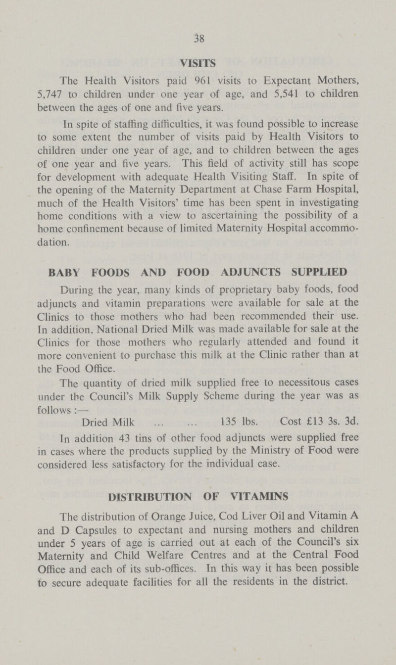 38 VISITS The Health Visitors paid 961 visits to Expectant Mothers, 5,747 to children under one year of age, and 5,541 to children between the ages of one and five years. In spite of stalling difficulties, it was found possible to increase to some extent the number of visits paid by Health Visitors to children under one year of age, and to children between the ages of one year and five years. This field of activity still has scope for development with adequate Health Visiting Staff. In spite of the opening of the Maternity Department at Chase Farm Hospital, much of the Health Visitors' time has been spent in investigating home conditions with a view to ascertaining the possibility of a home confinement because of limited Maternity Hospital accommo dation. BABY FOODS AND FOOD ADJUNCTS SUPPLIED During the year, many kinds of proprietary baby foods, food adjuncts and vitamin preparations were available for sale at the Clinics to those mothers who had been recommended their use. In addition, National Dried Milk was made available for sale at the Clinics for those mothers who regularly attended and found it more convenient to purchase this milk at the Clinic rather than at the Food Office. The quantity of dried milk supplied free to necessitous cases under the Council's Milk Supply Scheme during the year was as follows:— Dried Milk 135 lbs. Cost £13 3s. 3d. In addition 43 tins of other food adjuncts were supplied free in cases where the products supplied by the Ministry of Food were considered less satisfactory for the individual case. DISTRIBUTION OF VITAMINS The distribution of Orange Juice, Cod Liver Oil and Vitamin A and D Capsules to expectant and nursing mothers and children under 5 years of age is carried out at each of the Council's six Maternity and Child Welfare Centres and at the Central Food Office and each of its sub-offices. In this way it has been possible to secure adequate facilities for all the residents in the district.