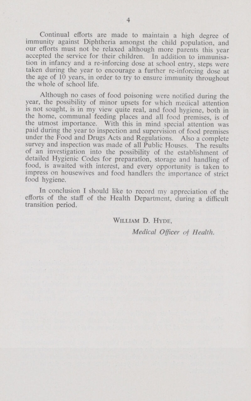 4 Continual efforts are made to maintain a high degree of immunity against Diphtheria amongst the child population, and our efforts must not be relaxed although more parents this year accepted the service for their children. In addition to immunisa tion in infancy and a re-inforcing dose at school entry, steps were taken during the year to encourage a further re-inforcing dose at the age of 10 years, in order to try to ensure immunity throughout the whole of school life. Although no cases of food poisoning were notified during the year, the possibility of minor upsets for which medical attention is not sought, is in my view quite real, and food hygiene, both in the home, communal feeding places and all food premises, is of the utmost importance. With this in mind special attention was paid during the year to inspection and supervision of food premises under the Food and Drugs Acts and Regulations. Also a complete survey and inspection was made of all Public Houses. The results of an investigation into the possibility of the establishment of detailed Hygienic Codes for preparation, storage and handling of food, is awaited with interest, and every opportunity is taken to impress on housewives and food handlers the importance of strict food hygiene. In conclusion I should like to record my appreciation of the efforts of the staff of the Health Department, during a difficult transition period. William D. Hyde, Medical Officer of Health.