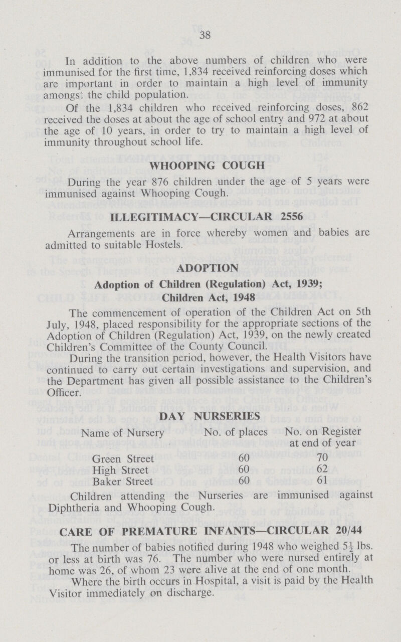 38 In addition to the above numbers of children who were immunised for the first time, 1,834 received reinforcing doses which are important in order to maintain a high level of immunity amongst the child population. Of the 1,834 children who received reinforcing doses, 862 received the doses at about the age of school entry and 972 at about the age of 10 years, in order to try to maintain a high level of immunity throughout school life. WHOOPING COUGH During the year 876 children under the age of 5 years were immunised against Whooping Cough. ILLEGITIMACY—CIRCULAR 2556 Arrangements are in force whereby women and babies are admitted to suitable Hostels. ADOPTION Adoption of Children (Regulation) Act, 1939; Children Act, 1948 The commencement of operation of the Children Act on 5th July, 1948, placed responsibility for the appropriate sections of the Adoption of Children (Regulation) Act, 1939, on the newly created Children's Committee of the County Council. During the transition period, however, the Health Visitors have continued to carry out certain investigations and supervision, and the Department has given all possible assistance to the Children's Officer. DAY NURSERIES Name of Nursery No. of places No. on Register at end of year Green Street 60 70 High Street 60 62 Baker Street 60 61 Children attending the Nurseries are immunised against Diphtheria and Whooping Cough. CARE OF PREMATURE INFANTS—CIRCULAR 20/44 The number of babies notified during 1948 who weighed 5½ lbs. or less at birth was 76. The number who were nursed entirely at home was 26, of whom 23 were alive at the end of one month. Where the birth occurs in Hospital, a visit is paid by the Health Visitor immediately on discharge.