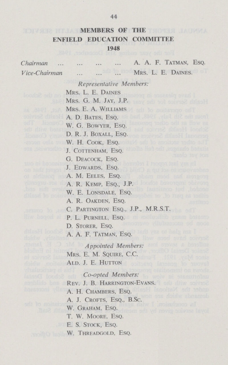 44 MEMBERS OF THE ENFIELD EDUCATION COMMITTEE 1948 Chairman A. A. F. Tatman, Esq. Vice-Chairman Mrs. L. E. Datnes. Representative Members: Mrs. L. E. Daines Mrs. G. M. Jay, J.P. Mrs. E. A. Williams A. D. Bates, Esq. W. G. Bowyer, Esq. D. R. J. Boxall, Esq. W. H. Cook, Esq. J. Cottenham, Esq. G. Deacocic, Esq. J. Edwards, Esq. A. M. Eeles, Esq. A. R. Kemp, Esq., J.P. W. E. Lonsdale, Esq. A. R. Oakden, Esq. C. Partington Esq., J.P., M.R.S.T. P. L. Purnell, Esq. D. Storer, Esq. A. A. F. Tatman, Esq. Appointed Members: Mrs. E. M. Squire, C.C. Ald. J. E. Hutton Co-opted Members: Rev. J. B. Harrington-Evans. A. H. Chambers, Esq. A. J. Crofts, Esq., B.Sc. W. Graham, Esq. T. W. Moore, Esq. E. S. Stock, Esq. W. Threadgold, Esq.