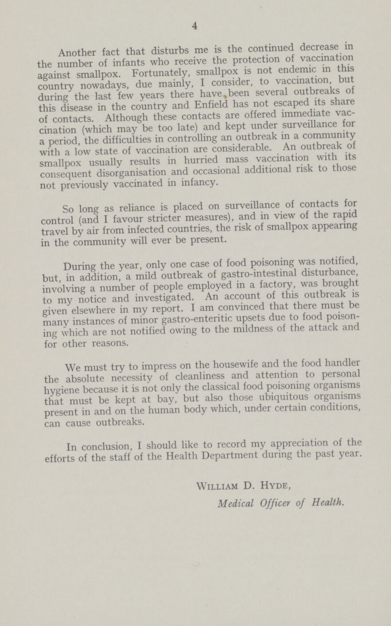 4 Another fact that disturbs me is the continued decrease in the number of infants who receive the protection of vaccination against smallpox. Fortunately, smallpox is not endemic in this country nowadays, due mainly, I consider, to vaccination, but during the last few years there have, been several outbreaks of this disease in the country and Enfield has not escaped its share of contacts. Although these contacts are offered immediate vac cination (which may be too late) and kept under surveillance for a period, the difficulties in controlling an outbreak in a community with a low state of vaccination are considerable. An outbreak of smallpox usually results in hurried mass vaccination with its consequent disorganisation and occasional additional risk to those not previously vaccinated in infancy. So long as reliance is placed on surveillance of contacts for control (and I favour stricter measures), and in view of the rapid travel by air from infected countries, the risk of smallpox appearing in the community will ever be present. During the year, only one case of food poisoning was notified, but, in addition, a mild outbreak of gastro-intestinal disturbance, involving a number of people employed in a factory, was brought to my notice and investigated. An account of this outbreak is given elsewhere in my report. I am convinced that there must be many instances of minor gastro-enteritic upsets due to food poison ing which are not notified owing to the mildness of the attack and for other reasons. We must try to impress on the housewife and the food handler the absolute necessity of cleanliness and attention to personal hygiene because it is not only the classical food poisoning organisms that must be kept at bay, but also those ubiquitous organisms present in and on the human body which, under certain conditions, can cause outbreaks. In conclusion, I should like to record my appreciation of the efforts of the staff of the Health Department during the past year. William D. Hyde, Medical Officer of Health.