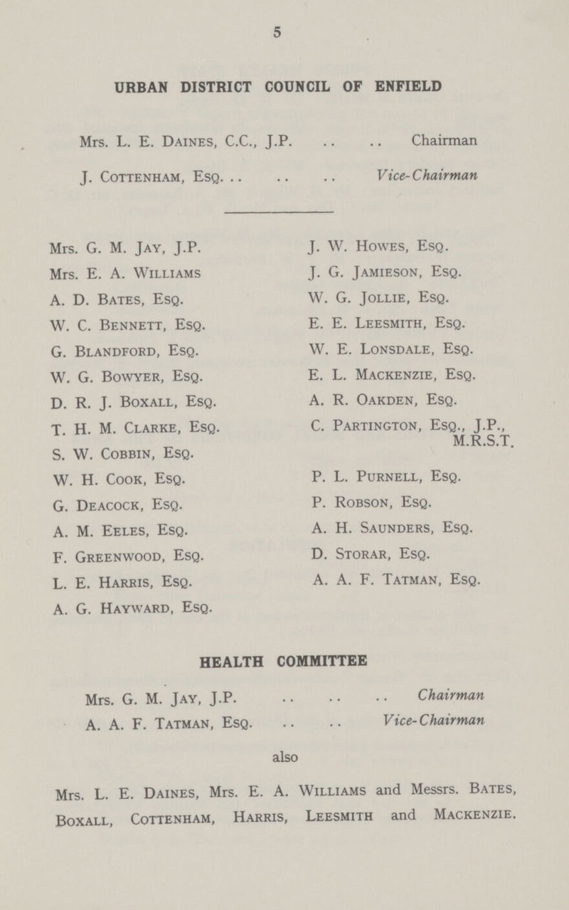 5 URBAN DISTRICT COUNCIL OF ENFIELD Mrs. L. E. Daines, C.C., J.P. Chairman J. Cottenham, Esq Vice-Chairman Mrs. G. M. Jay, J.P. Mrs. E. A. Williams A. D. Bates, Esq. W. C. Bennett, Esq. G. Blandford, Esq. W. G. Bowyer, Esq. D. R. J. Boxall, Esq. T. H. M. Clarke, Esq. S. W. Cobbin, Esq. W. H. Cook, Esq. G. Deacock, Esq. A. M. Eeles, Esq. F. Greenwood, Esq. L. E. Harris, Esq. A. G. Hayward, Esq. J. W. Howes, Esq. J. G. Jamieson, Esq. W. G. Jollie, Esq. E. E. Leesmith, Esq. W. E. Lonsdale, Esq. E. L. Mackenzie, Esq. A. R. Oakden, Esq. C. Partington, Esq., J.P., M.R.S.T. P. L. Purnell, Esq. P. Robson, Esq. A. H. Saunders, Esq. D. Storar, Esq. A. A. F. Tatman, Esq. HEALTH COMMITTEE Mrs. G. M. Jay, J.P. Chairman A. A. F. Tatman, Esq Vice-Chairman also Mrs. L. E. Daines, Mrs. E. A. Williams and Messrs. Bates, Boxall, Cottenham, Harris, Leesmith and Mackenzie.